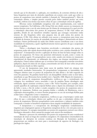 método que já foi discutido é a aplicação, nos meridianos, de correntes elétricas de alta e
baixa frequência por meio de eletrodos superficiais em contato com a pele que cobre os
pontos de acupuntura (este método também é chamado de "eletroacupuntura"). Além da
estimulação elétrica, a simples pressão exercida pelos dados também produz um certo
resultado, embora essa técnica seja menos eficaz do que a estimulação através de agulhas.
Diversas outras modalidades energéticas têm sido experimentadas, com variável
sucesso terapêutico. Na Califórnia, o Dr. Irving Oyle tem obtido sucesso no tratamento de
muitas doenças com o uso de uma técnica que ele chama de sonopuntura,16 a qual envolve
a estimulação ultra-sônica dos pontos de acupuntura clássicos. O Dr. Oyle utiliza um
aparelho, dotado de um transdutor cristalino especial, que consegue concentrar ondas
sonoras de alta frequência sobre uma pequena área da pele acima dos pontos de
acupuntura. O Dr. Oyle afirma ter utilizado com sucesso a sonopuntura para tratar uma
variedade de doenças, de reações de ansiedade, dermatite alérgica e dismenorréia até dores
lombares. Outros profissionais de saúde têm obtido sucesso semelhante com o uso dessa
modalidade de tratamento, a qual é significativamente menos agressiva do que a acupuntura
feita com agulhas.
Talvez a abordagem mais futurística envolvendo a estimulação dos pontos de
acupuntura tenha sido aquela desenvolvida pelos soviéticos com a técnica chamada de "laserpuntura". A laserpuntura envolve a aplicação de feixes de laser de baixa energia sobre os
pontos de acupuntura. Os feixes não penetram efetivamente na pele, como o nome da
técnica poderia sugerir. Os pesquisadores russos estão usando esta técnica no tratamento
experimental da hipertensão, na inflamação dos órgãos, nas doenças metabólicas e nas
articulações. Outros relatos indicam que os soviéticos têm conseguido controlar convulsões
epilépticas, depois do início de um ataque, concentrando um feixe de laser sobre um ponto
de acupuntura situado no lábio superior.
O uso da laserpuntura para tratar casos de paralisia facial em crianças tem
apresentado resultados interessantes. Os pesquisadores compararam as intensidades das
voltagens elétricas entre os pontos de acupuntura do lado direito e do lado esquerdo do
rosto dos pacientes. Na paralisia facial houve um desequilíbrio elétrico entre os dois lados,
semelhante ao que Motoyama havia medido com o Aparelho AMI. Depois do tratamento a
laser dos pontos de acupuntura desequilibrados verificou-se que a normalização das
voltagens nos meridianos estava associada à cura da paralisia. Numa abordagem mais
sofisticada, alguns cientistas soviéticos, como o Dr. Victor Inyushin, por exemplo, estão
usando aparelhos de exploração corporal Kirlian antes e depois da estimulação com lasers
de hélio e neon, a fim de avaliar o estado energético dos pontos de acupuntura antes e
depois do tratamento. Embora essa pesquisa lembre o trabalho de Dumitrescu, com a
exploração eletronográfica, os russos fizeram progressos no uso da tecnologia Kirlian para
avaliar tanto o diagnóstico como o tratamento.
Em termos de resultados terapêuticos, verificou-se que a laserterapia é ainda mais
eficaz do que a estimulação clássica por agulhas ou do que a estimulação elétrica dos
pontos de acupuntura. Diversos pesquisadores norte-americanos e italianos também estão
começando a estudar os benefícios terapêuticos dessa singular modalidade de tratamento.
A laserpuntura e a sonopuntura são abordagens terapêuticas verdadeiramente
singulares por empregarem apenas as frequências energéticas da luz e do som para curar as
doenças humanas. As energias transmitidas aos pontos de acupuntura exercem seus efeitos
fisiológicos alterando o fluxo natural de energias sutis através dos meridianos.
Durante o processo de estimulação dos pontos de acupuntura há uma considerável
transdução de sinais ao longo dos caminhos energéticos. Os subprodutos intermediários da
transdução de alterações de corrente contínua em liberação de hormônios podem
proporcionar aos médicos um meio para a monitoração de aspectos da fisiologia e da
patologia dos órgãos.

 