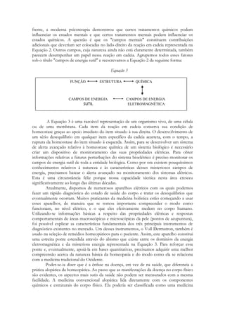 frente, a moderna psicoterapia demonstrou que certos tratamentos químicos podem
influenciar os estados mentais e que certos tratamentos mentais podem influenciar os
estados químicos. A questão é que os "campos mentais" constituem contribuições
adicionais que deveriam ser colocadas no lado direito da reação em cadeia representada na
Equação 2. Outros campos, cuja natureza ainda não está claramente determinada, também
parecem desempenhar um papel nessa reação em cadeia. Agrupemos todos esses fatores
sob o título "campos de energia sutil" e reescrevamos a Equação 2 da seguinte forma:
Equação 3
FUNÇÃO

ESTRUTURA

CAMPOS DE ENERGIA

SUTIL

QUÍMICA

CAMPOS DE ENERGIA
ELETROMAGNÉTICA

A Equação 3 é uma razoável representação de um organismo vivo, de uma célula
ou de uma membrana. Cada item da reação em cadeia conserva sua condição de
homeostase graças ao apoio imediato do item situado à sua direita. O desenvolvimento de
um sério desequilíbrio em qualquer item específico da cadeia acarreta, com o tempo, a
ruptura da homeostase do item situado à esquerda. Assim, para se desenvolver um sistema
de alerta avançado relativo à homeostase química de um sistema biológico é necessário
criar um dispositivo de monitoramento das suas propriedades elétricas. Para obter
informações relativas a futuras perturbações do sistema bioelétrico é preciso monitorar os
campos de energia sutil de toda a entidade biológica. Como por ora existem pouquíssimos
conhecimentos relativos à natureza e às características desses misteriosos campos de
energia, precisamos basear o alerta avançado no monitoramento dos sistemas elétricos.
Esta é uma circunstância feliz porque nossa capacidade técnica nesta área cresceu
significativamente ao longo das últimas décadas.
Atualmente, dispomos de numerosos aparelhos elétricos com os quais podemos
fazer um rápido diagnóstico do estado de saúde do corpo e tratar os desequilíbrios que
eventualmente ocorram. Muitos praticantes da medicina holística estão começando a usar
esses aparelhos, de maneira que se tomou importante compreender o modo como
funcionam, no nível elétrico, e o que eles efetivamente medem no corpo humano.
Utilizando-se informações básicas a respeito das propriedades elétricas e respostas
comportamentais de áreas macroscópicas e microscópicas da pele (pontos de acupuntura),
foi possível explicar as características fundamentais dos três principais instrumentos de
diagnóstico existentes no mercado. Um desses instrumentos, o Voll Dermatron, também é
usado na seleção de remédios homeopáticos para o paciente. Assim, este aparelho constitui
uma estreita ponte estendida através do abismo que existe entre os domínios da energia
eletromagnética e da misteriosa energia representada na Equação 3. Para reforçar essa
ponte e, eventualmente, apoiá-la em bases quantitativas, precisamos adquirir uma melhor
compreensão acerca da natureza básica da homeopatia e do modo como ela se relaciona
com a medicina tradicional do Ocidente.
Poder-se-ia dizer que é a ênfase na doença, em vez de na saúde, que diferencia a
prática alopática da homeopática. Ao passo que as manifestações da doença no corpo físico
são evidentes, os aspectos mais sutis da saúde não podem ser mensurados com a mesma
facilidade. A medicina convencional alopática lida diretamente com os componentes
químicos e estruturais do corpo físico. Ela poderia ser classificada como uma medicina

 