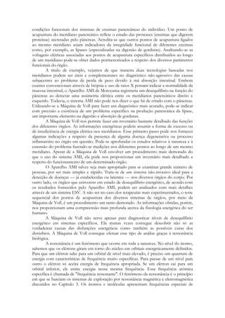 condições funcionais dos sistemas de enzimas pancreáticas do indivíduo. Um ponto de
acupuntura do meridiano pancreático reflete o estado das proteases (enzimas que digerem
proteínas) secretadas pelo pâncreas. Acredita-se que outros pontos de acupuntura ligados
ao mesmo meridiano sejam indicadores da integridade funcional de diferentes enzimas
como, por exemplo, as lípases (especializadas na digestão de gorduras). Analisando-se as
voltagens elétricas associadas aos pontos de acupuntura específicos distribuídos ao longo
de um meridiano pode-se obter dados pormenorizados a respeito dos diversos parâmetros
funcionais do órgão.
A título de exemplo, vejamos de que maneira duas tecnologias baseadas nos
meridianos podem ser úteis e complementares no diagnóstico não-agressivo das causas
subjacentes ao problema da perda de peso devido à má absorção intestinal. Embora
exames convencionais através de biópsia e uso de raios X possam indicar a normalidade da
mucosa intestinal, o Aparelho AMI de Motoyama registraria um desequilíbrio na função do
pâncreas ao detectar uma assimetria elétrica entre os meridianos pancreáticos direito e
esquerdo. Todavia, o sistema AMI não pode nos dizer o que há de errado com o pâncreas.
Utilizando-se a Máquina de Voll para fazer um diagnóstico mais acurado, pode-se indicar
com precisão a existência de um problema específico na produção pancreática da lípase,
um importante elemento na digestão e absorção de gorduras.
A Máquina de Voll nos permite fazer um inventário bastante detalhado das funções
dos diferentes órgãos. As informações energéticas podem assumir a forma de excesso ou
de insuficiência de energia elétrica nos meridianos. Esse primeiro passo pode nos fornecer
algumas indicações a respeito da presença de alguma doença degenerativa ou processo
inflamatório no órgão em questão. Pode-se aprofundar os estudos relativos à natureza e à
extensão do problema fazendo-se medições nos diferentes pontos ao longo de um mesmo
meridiano. Apesar de a Máquina de Voll envolver um procedimento mais demorado do
que o uso do sistema AMI, ela pode nos proporcionar um inventário mais detalhado a
respeito do funcionamento de um determinado órgão.
O Aparelho AMI talvez seja mais apropriado para se examinar grande número de
pessoas, por ser mais simples e rápido. Trata-se de um sistema não-invasivo ideal para a
detecção de doenças — já estabelecidas ou latentes — nos diversos órgãos do corpo. Por
outro lado, os órgãos que estiverem em estado de desequilíbrio energético, de acordo com
os resultados fornecidos pelo Aparelho AMI, podem ser analisados com mais detalhes
através de um sistema ESV. A não ser no caso dos terapeutas mais experimentados, o teste
sequencial dos pontos de acupuntura dos diversos sistemas de órgãos, por meio da
Máquina de Voll, é um procedimento um tanto demorado. As informações obtidas, porém,
nos proporcionam uma compreensão mais profunda acerca da fisiologia energética do ser
humano.
A Máquina de Voll não serve apenas para diagnosticar níveis de desequilíbrio
energético em sistemas específicos. Ela muitas vezes consegue descobrir não só as
verdadeiras causas das disfunções energéticas como também as possíveis curas dos
distúrbios. A Máquina de Voll consegue efetuar esse tipo de análise graças à ressonância
biológica.
A ressonância é um fenômeno que ocorre em toda a natureza. No nível do átomo,
sabemos que os elétrons giram em torno do núcleo em orbitais energeticamente definidos.
Para que um elétron salte para um orbital de nível mais elevado, é preciso um quantum de
energia com características de frequência muito específicas. Para passar de um nível para
outro o elétron só aceita energia de frequência apropriada. Se um elétron cai para um
orbital inferior, ele emite energia nessa mesma frequência. Essa frequência atômica
específica é chamada de "frequência ressonante". O fenômeno da ressonância é o princípio
em que se baseiam os sistemas de exploração por ressonância magnética e eletromagnética
discutidos no Capítulo 3. Os átomos e moléculas apresentam frequências especiais de

 