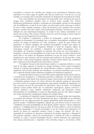 ressonância e somente são excitados por energias com características vibratórias muito
específicas. Um cantor capaz de quebrar uma taça de cristal com o som da sua voz, por
exemplo, só consegue fazê-lo cantando exatamente na frequência de ressonância do cristal.
Uma outra definição de ressonância está relacionada com o fenômeno da troca de
energia entre osciladores afinados entre si. Usemos como exemplo dois violinos
Stradivarius perfeitamente afinados e colocados em extremidades opostas de uma pequena
sala. Se dedilharmos a corda E de um violino, um observador atento notará que a corda E
do outro violino também começará a vibrar em harmonia com a primeira. Isso acontece
porque as cordas E dos dois violinos estão perfeitamente afinadas e mostram-se sensíveis a
vibrações de uma determinada frequência. As cordas E dos violinos assemelham-se aos
elétrons dos átomos. Eles somente vibrarão num novo nível de energia se forem expostos
as energias de suas frequências de ressonância.
No Capítulo 2 examinamos a prática da homeopatia a partir da perspectiva
energética da ressonância. Foi postulado que os remédios homeopáticos continham uma
essência de energia da planta,ou de outra substância a partir da qual tenham sido
preparados. A essência energética dos remédios homeopáticos contém uma espécie de
assinatura de energia sutil de frequência definida. A tarefa do terapeuta adepto da
homeopatia consiste em combinar a frequência do remédio homeopático com as
necessidades de frequência energética do paciente. Do ponto de vista homeopático e
energético, a doença é um desequilíbrio do corpo como um todo. O modo vibracional do
corpo físico é um reflexo da frequência dominante em que ele ressoa. Embora o nível
energético dos seres humanos varie de momento para momento e de dia para dia, o corpo
físico tende a vibrar numa frequência específica. Existem muitos fatores que contribuem
para a expressão total de frequência do corpo físico (e etérico).
O complexo humano total mente/corpo/espírito é a expressão holística e a soma
total de um largo espectro de sistemas de energia interativos. Esses fatores energéticos
incluem as correntes bioenergéticas dos semicondutores celulares e também as correntes
magnéticas sutis do fluxo primário dos meridianos. As correntes meridianas, por sua vez,
são a expressão final de muitas influências energéticas de frequências superiores.
A expressão final da doença no nível físico parece depender de dois fatores básicos:
a resistência do hospedeiro e as influências perniciosas ambientais. Os fatores ambientais
negativos podem variar desde vírus, bactérias, fungos e protozoários até radiações invisíveis
e substâncias químicas tóxicas. Os efeitos adversos das radiações podem ser provocados
por doses tóxicas de energias eletromagnéticas numa grande variedade de frequências (ou
seja: overdoses de raios X, microondas, luz ultravioleta e feixes de radar). As substâncias
químicas tóxicas podem incluir não só conhecidos carcinógenos, agentes corrosivos e
venenos químicos, como também substâncias ambientais que produzem reações
idiossincráticas de sensibilidade no corpo de determinadas pessoas. Esta última categoria
está sendo intensamente estudada pelos adeptos da ecologia clínica.
A resistência do hospedeiro parece desempenhar um papel ainda mais importante
na causação das doenças. Um fator fundamental que afeta a capacidade de um indivíduo
defender-se de um ataque por parte dos agentes prejudiciais acima mencionados é o nível
geral de energia e vitalidade do organismo. Alguém que, por diversos motivos, esteja fraco
e debilitado terá maior probabilidade de ficar doente quando exposto a fatores ambientais
negativos. A vitalidade geral de uma pessoa reflete de forma indireta o nível de eficiência
do sistema imunológico. O sistema imunológico é um dos fatores mais importantes no
sistema de defesa do organismo humano contra o ataque das doenças. Ele tem a
capacidade de reconhecer os elementos moleculares do próprio organismo e distingui-los
das proteínas estranhas. Através do reconhecimento e remoção de todas as substâncias
estranhas ao corpo o sistema imunológico detecta e destrói elementos que representem
uma ameaça potencial para o organismo: vírus, bactérias, fungos e, até mesmo, células

 