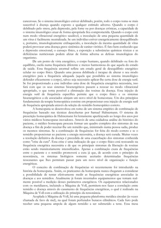 cancerosas. Se o sistema imunológico estiver debilitado, porém, todo o corpo toma-se mais
suscetível à doença quando exposto a qualquer estímulo adverso. Quando o corpo é
debilitado pelo stress, pela depressão, pela fome ou por doenças crônicas, a capacidade de
o sistema imunológico atuar de forma apropriada fica comprometida. Quando o corpo está
num modo vibracional energético saudável, a inoculação de uma pequena quantidade de
um vírus é facilmente neutralizada. Se um indivíduo estiver energeticamente desequilibrado
e, portanto, imunologicamente enfraquecido, a inoculação da mesma quantidade de vírus
poderá provocar uma doença grave sistêmica de caráter virótico. É fato bem conhecido que
a depressão emocional, o cansaço físico, a exposição a substâncias químicas tóxicas e as
deficiências nutricionais podem afetar de forma adversa as defesas imunológicas do
organismo.
De um ponto de vista energético, o corpo humano, quando debilitado ou fora do
equilíbrio, oscila numa frequência diferente e menos harmoniosa do que aquela do estado
de saúde. Essa frequência anormal reflete um estado geral de desequilíbrio energético
celular no corpo físico. Quando uma pessoa debilitada é incapaz de alterar o seu modo
energético para a frequência adequada (aquela que possibilita ao sistema imunológico
defender eficazmente o corpo), talvez seja necessário aplicar-lhe certa dose de energia sutil.
Se for proporcionado a esse indivíduo uma dose de frequência energética necessária, isso
fará com que os seus sistemas bioenergéticos passem a ressoar no modo vibracional
apropriado, o que torna possível a eliminação das toxinas da doença. Essa injeção de
energia sutil de frequência específica permite que o corpo físico e os sistemas
bioenergéticos a ele associados atinjam um novo nível de homeostase. Um dos princípios
fundamentais da terapia homeopática consiste em proporcionar essa injeção de energia sutil
de frequência apropriada através da seleção do remédio homeopático correto.
A homeopatia se desenvolveu em tomo de um sistema empírico de combinação de
frequências baseado nas técnicas descobertas por Samuel Hahnemann. O sistema de
prescrição homeopática de Hahnemann foi lentamente aperfeiçoado ao longo dos anos por
vários médicos homeopatas inovadores. Através de uma cuidadosa análise do histórico do
paciente, o médico homeopata procura formar um quadro completo dos sintomas de sua
doença a fim de poder receitar-lhe um remédio que, ministrado numa pessoa sadia, produz
os mesmos sintomas. Se a combinação de frequências for feita do modo correto e se o
remédio proporcionar ao paciente a energia necessária, a doença será curada. Muitas vezes
a resolução definitiva da doença é precedida de uma exacerbação dos sintomas conhecida
como "crise da cura". Essa crise é uma indicação de que o corpo físico está ressoando na
frequência energética necessária e de que os principais sintomas da liberação de toxinas
estão sendo transitoriamente intensificados. Apenas a combinação exata de frequências
entre o paciente e o remédio promoverá a cura já que, de acordo com o princípio da
ressonância, os sistemas biológicos somente aceitarão determinadas frequências
ressonantes que lhes permitam passar para um novo nível de organização e função
energéticas.
O conceito de combinação de frequências só recentemente foi introduzido na
história da homeopatia. Assim, os praticantes da homeopatia nunca chegaram a considerar
a possibilidade de tentar efetivamente medir as frequências energéticas associadas às
doenças e aos remédios. Atualmente já foram inventados equipamentos que tomam realmente possível a medição desses parâmetros energéticos. Os equipamentos relacionados
com os meridianos, incluindo a Máquina de Voll, permitem-nos fazer a correlação entre
remédio e doença através do casamento de frequências energéticas, o qual é realizado na
Máquina de Voll com a utilização do princípio da ressonância.
Acoplada à Máquina de Voll, há uma pequena plataforma metálica circular (às vezes
chamada de favo de mel), na qual foram perfurados buracos cilíndricos. Cada furo pode
receber uma pequena ampola de algum remédio a ser submetido a teste. Essa mesa

 