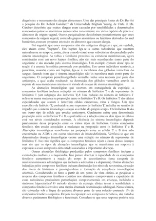 diagnóstico e tratamento das alergias alimentares. Uma das principais fontes do Dr. Ber foi
a pesquisa do Dr. Robert Gardner,7 da Universidade Brigham Young, de Utah. O Dr.
Gardner descobriu que muitas alergias eram causadas por sensibilidades a determinados
compostos químicos aromáticos encontrados naturalmente em várias espécies de pólens e
alimentos de origem vegetal. Outros pesquisadores descobriram posteriormente que esses
compostos de origem vegetal, contendo grupos aromáticos ou fenólicos derivados do anel
benzênico, estavam presentes em todos os alimentos que causam alergia.
Foi sugerido que esses compostos não são antígenos alérgicos e que, na verdade,
eles atuam como "haptens". Um hapten liga-se a outras substâncias que ocorrem
naturalmente no corpo e, assim, altera o modo como essas substâncias são percebidas pelo
sistema imunológico. As velhas e familiares proteínas ou estruturas membranosas, agora
combinadas com um novo hapten fenólico, não são mais reconhecidas como parte do
organismo e são atacadas pelo sistema imunológico. Um exemplo comum desse tipo de
reação é a anemia hemolítica provocada por penicilina. Em certos indivíduos sensíveis, a
penicilina, atuando como um hapten, liga-se à membrana dos glóbulos vermelhos do
sangue, fazendo com que o sistema imunológico não os reconheça mais como parte do
organismo. O complexo penicilina/glóbulo vermelho induz uma resposta por parte dos
anticorpos, a qual acaba resultando na destruição dos glóbulos vermelhos através da
ruptura de suas membranas externas em virtude do ataque do sistema imunológico.
As alterações imunológicas que ocorrem em consequência da exposição a
compostos fenólicos incluem reduções no número de linfócitos T e de supressores de
linfócitos T (um subgrupo dos linfócitos T).8 Essa redução no número de linfócitos T
reflete-se numa mudança na proporção entre os linfócitos T e B. Os linfócitos T são células
especializadas que atacam e removem células cancerosas, vírus e fungos. Um tipo
específico de linfócito T, conhecido como supressor de linfócito T, trabalha no sentido de
impedir que o sistema imunológico ataque as células do próprio corpo. Os linfócitos B são
um outro tipo de célula que produz anticorpos. Geralmente existe uma determinada
proporção entre os linfócitos T e B, a qual indica se a relação entre os dois tipos de células
está nos níveis considerados normais. A eficiência do sistema imunológico depende
parcialmente dessa proporção entre os vários tipos de linfócitos. Certos compostos
fenólicos têm estado associados a mudanças na proporção entre os linfócitos T e B.
Alterações imunológicas semelhantes na proporção entre as células T e B têm sido
encontradas na AIDS e em outras síndromes de imunodeficiência. Verificou-se que em
determinadas doenças imunológicas ocorre uma redução no número de supressores de
linfócitos T. Isso não significa que os compostos fenólicos sejam a causa dessas doenças
mas sim que os tipos de alterações imunológicas que se manifestam em resposta à
exposição a esses compostos têm estado associados a importantes doenças.
Outras alterações fisiológicas produzidas pelos compostos fenólicos incluem a
estimulação cardíaca e a taquicardia. Isso parece dever-se à capacidade de os compostos
fenólicos aumentarem a reação do corpo às catecolaminas (uma categoria de
neurotransmissores adrenérgicos que incluem a adrenalina e a dopamina). Outras alterações
induzidas pelos compostos fenólicos incluem diminuição dos níveis de serotonina, elevação
dos níveis de histamina e prostaglandinas e formação de complexos imunológicos
anormais. Considerando os fatos a partir de um ponto de vista clínico, as pesquisas a
respeito dos compostos fenólicos contidos nos alimentos comprovaram a capacidade de
essas substâncias produzirem perturbações comportamentais em crianças, incluindo a
síndrome hipercinética* O método clássico da ecologia clínica testar a sensibilidade a
compostos fenólicos envolve uma técnica chamada neutralização sublingual. Nessa técnica,
são colocadas sob a língua do paciente diversas gotas de uma solução contendo 1% de
compostos fenólicos suspeitos. Depois da exposição aos compostos fenólicos, são testados
diversos parâmetros fisiológicos e funcionais. Considera-se que uma resposta positiva seja

 