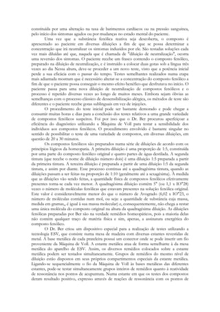 constituída por uma alteração na taxa de batimentos cardíacos ou na pressão sanguínea,
pelo início dos sintomas agudos ou por mudanças no estado mental do paciente.
Uma vez que a substância fenólica reativa seja descoberta, o composto é
apresentado ao paciente em diversas diluições a fim de que se possa determinar a
concentração que irá neutralizar os sintomas induzidos por ele. São testadas soluções cada
vez mais diluídas até que, naquela que é chamada de "diluição de neutralização", ocorra
uma reversão dos sintomas. O paciente recebe um frasco contendo o composto fenólico,
preparado na diluição de neutralização, e é instruído a colocar duas gotas sob a língua três
vezes ao dia Nessa altura, deve-se proceder a um novo teste, visto que a potência inicial
perde a sua eficácia com o passar do tempo. Testes semelhantes realizados numa etapa
mais adiantada mostram que é necessário alterar-se a concentração do composto fenólico a
fim de que o paciente possa conseguir o mesmo efeito benéfico que desfrutava no início. O
paciente passa para uma nova diluição de neutralização de compostos fenólicos e o
processo é repetido diversas vezes ao longo de muitos meses. Embora sejam óbvias as
semelhanças com o processo clássico de dessensibilização alérgica, os métodos de teste são
diferentes e o paciente recebe gotas sublinguais em vez de injeções.
O procedimento do teste inicial pode ser bastante demorado e pode chegar a
consumir muitas horas e dias para a conclusão dos testes relativos a uma grande variedade
de compostos fenólicos suspeitos. Foi por isso que o Dr. Ber procurou aperfeiçoar a
eficiência do diagnóstico utilizando a Máquina de Voll para testar a sensibilidade dos
indivíduos aos compostos fenólicos. O procedimento envolvido é bastante singular no
sentido de possibilitar o teste de uma variedade de compostos, em diversas diluições, em
questão de 20 a 30 minutos.
Os compostos fenólicos são preparados numa série de diluições de acordo com os
princípios lógicos da homeopatia. A primeira diluição é uma proporção de 1:5, constituída
por uma parte do composto fenólico original e quatro partes de água destilada. A segunda
tintura (que recebe o nome de diluição número dois) é uma diluição 1:5 preparada a partir
da primeira tintura. A terceira diluição é preparada a partir de uma diluição 1:5 da segunda
tintura, e assim por diante. Esse processo continua até a quadragésima tintura, quando as
diluições passam a ser feitas na proporção de 1:10 (geralmente até a sexagésima). À medida
que as diluições vão sendo feitas, a quantidade física de compostos fenólicos efetivamente
presentes torna-se cada vez menor. A quadragésima diluição contém 5" (ou 1,1 x IO"28)
vezes o número de moléculas fenólicas que estavam presentes na solução fenólica original.
Este valor é consideravelmente menor do que o número de Avogrado (6,02 x IO"23, o
número de moléculas contidas num mol, ou seja: a quantidade de substância cuja massa,
medida em gramas,, é igual à sua massa molecular) e, consequentemente, não chega a restar
uma única molécula do composto original na altura da quadragésima diluição. As diluições
fenólicas preparadas por Ber são na verdade remédios homeopáticos, pois a maioria delas
não contém qualquer traço de matéria física e sim, apenas, a assinatura energética do
composto fenólico.
O Dr. Ber criou um dispositivo especial para a realização de testes utilizando a
tecnologia ESV, que consiste numa mesa de madeira com diversas estantes revestidas de
metal. A base metálica de cada prateleira possui um conector onde se pode inserir um fio
proveniente da Máquina de Voll. A estante metálica atua de forma semelhante à da mesa
metálica do aparelho de ESV. Assim, os diversos remédios colocados sobre a estante
metálica podem ser testados simultaneamente. Grupos de remédios do mesmo nível de
diluição estão dispostos em seus próprios compartimentos especiais da estante metálica.
Ligando-se sequencialmente o fio da Máquina de Voll às bases metálicas das diferentes
estantes, pode-se testar simultaneamente grupos inteiros de remédios quanto à reatividade
de ressonância nos pontos de acupuntura. Numa estante em que os testes dos compostos
deram resultado positivo, expresso através de reações de ressonância com os pontos de

 