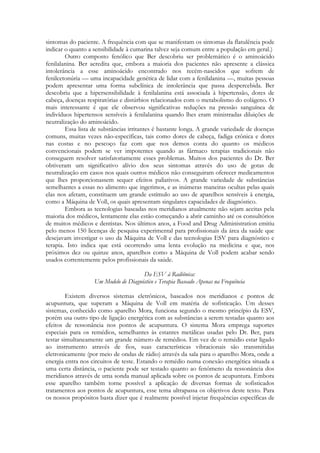 sintomas do paciente. A frequência com que se manifestam os sintomas da flatulência pode
indicar o quanto a sensibilidade à cumarina talvez seja comum entre a população em geral.)
Outro composto fenólico que Ber descobriu ser problemático é o aminoácido
fenilalanina. Ber acredita que, embora a maioria dos pacientes não apresente a clássica
intolerância a esse aminoácido encontrado nos recém-nascidos que sofrem de
fenilcetonúria — uma incapacidade genética de lidar com a fenilalanina —, muitas pessoas
podem apresentar uma forma subclínica de intolerância que passa despercebida. Ber
descobriu que a hipersensibilidade à fenilalanina está associada à hipertensão, dores de
cabeça, doenças respiratórias e distúrbios relacionados com o metabolismo do colágeno. O
mais interessante é que ele observou significativas reduções na pressão sanguínea de
indivíduos hipertensos sensíveis à fenilalanina quando lhes eram ministradas diluições de
neutralização do aminoácido.
Essa lista de substâncias irritantes é bastante longa. A grande variedade de doenças
comuns, muitas vezes não-específicas, tais como dores de cabeça, fadiga crônica e dores
nas costas e no pescoço faz com que nos demos conta do quanto os médicos
convencionais podem se ver impotentes quando as fármaco terapias tradicionais não
conseguem resolver satisfatoriamente esses problemas. Muitos dos pacientes do Dr. Ber
obtiveram um significativo alívio dos seus sintomas através do uso de gotas de
neutralização em casos nos quais outros médicos não conseguiram oferecer medicamentos
que lhes proporcionassem sequer efeitos paliativos. A grande variedade de substâncias
semelhantes a essas no alimento que ingerimos, e as inúmeras maneiras ocultas pelas quais
elas nos afetam, constituem um grande estímulo ao uso de aparelhos sensíveis à energia,
como a Máquina de Voll, os quais apresentam singulares capacidades de diagnóstico.
Embora as tecnologias baseadas nos meridianos atualmente não sejam aceitas pela
maioria dos médicos, lentamente elas estão começando a abrir caminho até os consultórios
de muitos médicos e dentistas. Nos últimos anos, a Food and Drug Administration emitiu
pelo menos 150 licenças de pesquisa experimental para profissionais da área da saúde que
desejavam investigar o uso da Máquina de Voll e das tecnologias ESV para diagnóstico e
terapia. Isto indica que está ocorrendo uma lenta evolução na medicina e que, nos
próximos dez ou quinze anos, aparelhos como a Máquina de Voll podem acabar sendo
usados correntemente pelos profissionais da saúde.
Da ESV à Radiônica:
Um Modelo de Diagnóstico e Terapia Baseado Apenas na Frequência
Existem diversos sistemas eletrônicos, baseados nos meridianos e pontos de
acupuntura, que superam a Máquina de Voll em matéria de sofisticação. Um desses
sistemas, conhecido como aparelho Mora, funciona segundo o mesmo princípio da ESV,
porém usa outro tipo de ligação energética com as substâncias a serem testadas quanto aos
efeitos de ressonância nos pontos de acupuntura. O sistema Mora emprega suportes
especiais para os remédios, semelhantes às estantes metálicas usadas pelo Dr. Ber, para
testar simultaneamente um grande número de remédios. Em vez de o remédio estar ligado
ao instrumento através de fios, suas características vibracionais são transmitidas
eletronicamente (por meio de ondas de rádio) através da sala para o aparelho Mora, onde a
energia entra nos circuitos de teste. Estando o remédio numa conexão energética situada a
uma certa distância, o paciente pode ser testado quanto ao fenômeno da ressonância dos
meridianos através de uma sonda manual aplicada sobre os pontos de acupuntura. Embora
esse aparelho também torne possível a aplicação de diversas formas de sofisticados
tratamentos aos pontos de acupuntura, esse tema ultrapassa os objetivos deste texto. Para
os nossos propósitos basta dizer que é realmente possível injetar frequências específicas de

 