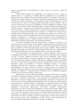 energia sutil diretamente nos meridianos do corpo, através de um circuito especial do
aparelho Mora.
Outro aparelho baseado nos meridianos, e que chega até mesmo a superar o
aparelho Mora, é o Acupath. O Acupath eliminou completamente a necessidade da
presença física dos remédios. Dentro da memória eletrônica do Acupath há um banco de
referência de energia contendo as assinaturas vibracionais magneticamente codificadas de
centenas de remédios homeopáticos. O computador compara automaticamente as reações
de ressonância nos pontos de acupuntura provocadas pelos diversos remédios a fim de
encontrar aquele que se casa com o desequilíbrio no sistema energético do paciente. Assim
como no caso dos sistemas ESV acima mencionados, continua havendo a necessidade de o
terapeuta encostar a sonda manual de diagnóstico nos pontos de acupuntura apropriados.
Os sistemas Mora e Acupath constituem uma excelente demonstração dos princípios do
casamento de frequências energéticas entre o paciente e o remédio. Em sistemas como o
Acupath, pode-se efetivamente lidar com as frequências de energia dos remédios sem a
presença física dos remédios propriamente ditos. Esses aparelhos não são os primeiros a
permitir o diagnóstico e o tratamento de doenças humanas a partir da perspectiva de
frequências energéticas. Eles na verdade são primos distantes de um grupo de sistemas de
diagnóstico conhecidos coletivamente como aparelhos radiônicos.
Os sistemas radiônicos têm sido desenvolvidos e aplicados na Europa e nos
Estados Unidos há várias décadas. Vários aparelhos, frequentemente chamados de "caixas
pretas radiônicas", têm sido usados por médicos e adeptos da medicina alternativa desde o
início da década de 1900. Vários precursores desse campo, incluindo Albert Abrams,10
Ruth Drown, George de la Warr11'12 e Malcolm Rae,13 desenvolveram e aprimoraram os
princípios básicos da prática e da teoria radiônica desde suas origens mais remotas.
Uma denominação mais apropriada para os sistemas radiônicos talvez seja a de
"tecnologias psicotrônicas". Ao contrário dos sistemas de base eletrônica, como a Máquina
de Voll, os sistemas radiônicos raramente fazem uso da eletricidade, embora muitos
contenham circuitos elétricos e elementos magnéticos. E, o que é mais importante ainda, o
uso bem-sucedido de aparelhos radiônicos depende das habilidades psíquicas do operador
do sistema. O feedback proporcionado por esses sistemas geralmente é feito através de um
dispositivo externo que amplifica as alterações fisiológicas externas. As mudanças
fisiológicas detectadas pelos dispositivos radiônicos correlacionam-se com as alterações
psicoenergéticas sutis que ocorrem no interior do sistema nervoso do operador do
aparelho. Os sistemas radiônicos exigem uma singular sensibilidade energética que tem sido
chamada de "radiestesia". A radiestesia pode ser definida como a sensibilidade psíquica a
radiações sutis de diversas frequências vibracionais.
Muitas pessoas têm essa capacidade psíquica em maior ou menor grau. Os estudos
do Instituto de Pesquisa Stanford, a respeito de visão a distância, por exemplo, concluíram
que todos os indivíduos submetidos a testes possuíam essa capacidade em níveis de
desempenho variáveis.14 Alguns estudos parapsicológicos chegaram à conclusão de que
todas as pessoas possuem habilidades parapsíquicas em um ou outro grau, embora algumas
pessoas possam na verdade reprimir essa capacidade em virtude de sistemas de crenças
incompatíveis com ela. Por exemplo: determinados indivíduos testados quanto à PES
(percepção extra-sensorial) apresentaram efetivamente resultados estatisticamente
significativos de acertos versus erros parapsíquicos, embora numa direção negativa. Eles
tiveram um índice de acertos inferior ao que se deveria esperar por ação do acaso. A PES
ocorre num nível inconsciente em todos nós. Os sistemas radiônicos utilizam mecanismos
inconscientes de expressão psíquica existentes no interior do sistema nervoso a fim de
obter dados conscientes baseados em coleta de informações extra-sensoriais. Poder-se-ia
dizer que eles atuam como amplificadores de PES. Assim, o bom desempenho dos
sistemas radiônicos depende da consciência do operador do aparelho.

 