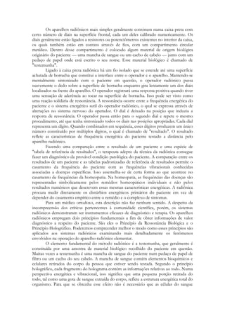 Os aparelhos radiônicos mais simples geralmente consistem numa caixa preta com
certo número de diais na superfície frontal, cada um deles calibrado numericamente. Os
diais geralmente estão ligados a resistores ou potenciômetros existentes no interior da caixa,
os quais também estão em contato através de fios, com um compartimento circular
metálico. Dentro desse compartimento é colocado algum material de origem biológica
originário do paciente — uma mancha de sangue ou um cacho de cabelo — junto com um
pedaço de papel onde está escrito o seu nome. Esse material biológico é chamado de
"testemunha".
Ligado à caixa preta radiônica há um fio isolado que se estende até uma superfície
achatada de borracha que constitui a interface entre o operador e o aparelho. Mantendo-se
mentalmente sintonizado com o paciente em questão, o operador radiônico passa
suavemente o dedo sobre a superfície de borracha enquanto gira lentamente um dos diais
localizados na frente do aparelho. O operador registrará uma resposta positiva quando tiver
uma sensação de aderência ao tocar na superfície de borracha. Isso pode ser visto como
uma reação solidária de ressonância. A ressonância ocorre entre a frequência energética do
paciente e o sistema energético sutil do operador radiônico, o qual se expressa através de
alterações no sistema nervoso do operador. O dial é deixado na posição que induziu a
resposta de ressonância. O operador passa então para o segundo dial e repete o mesmo
procedimento, até que tenha sintonizado todos os diais nas posições apropriadas. Cada dial
representa um dígito. Quando combinados em sequência, esses dígitos produzem um único
número constituído por múltiplos dígitos, o qual é chamado de "resultado". O resultado
reflete as características de frequência energética do paciente testado a distância pelo
aparelho radiônico.
Fazendo uma comparação entre o resultado de um paciente e uma espécie de
"tabela de referência de resultados", o terapeuta adepto da técnica da radiônica consegue
fazer um diagnóstico da provável condição patológica do paciente. A comparação entre os
resultados de um paciente e as tabelas padronizadas de referência de resultados permite o
casamento da frequência do paciente com as frequências vibracionais conhecidas
associadas a doenças específicas. Isso assemelha-se de certa forma ao que acontece no
casamento de frequências da homeopatia. Na homeopatia, as frequências das doenças são
representadas simbolicamente pelos remédios homeopáticos individuais e não pelos
resultados numéricos que descrevem essas mesmas características energéticas. A radiônica
procura medir diretamente os distúrbios energéticos primários do paciente em vez de
depender do casamento empírico entre o remédio e o complexo de sintomas.
Para um médico ortodoxo, esta descrição não faz nenhum sentido. A despeito da
incompreensão dos críticos pertencentes à comunidade científica, porém, os sistemas
radiônicos demonstraram ser instrumentos eficazes de diagnóstico e terapia. Os aparelhos
radiônicos empregam dois princípios fundamentais a fim de obter informações de valor
diagnóstico a respeito do paciente. São eles o Princípio da Ressonância Biológica e o
Princípio Holográfico. Poderemos compreender melhor o modo como esses princípios são
aplicados aos sistemas radiônicos examinando mais detalhadamente os fenômenos
envolvidos na operação do aparelho radiônico elementar.
O elemento fundamental do método radiônico é a testemunha, que geralmente é
constituída por uma amostra de material biológico recolhido do paciente em questão.
Muitas vezes a testemunha é uma mancha de sangue do paciente num pedaço de papel de
filtro ou um cacho do seu cabelo. A mancha de sangue contém elementos bioquímicos e
celulares retirados do corpo da pessoa que estiver sendo testada. Segundo o princípio
holográfico, cada fragmento do holograma contém as informações relativas ao todo. Numa
perspectiva energética e vibracional, isso significa que uma pequena porção retirada do
todo, tal como uma gota de sangue extraída do corpo, reflete a estrutura energética total do
organismo. Para que se obtenha esse efeito não é necessário que as células do sangue

 