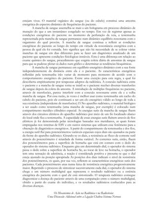 estejam vivas. O material orgânico do sangue (ou do cabelo) constitui uma amostra
energética do espectro dinâmico de frequências do paciente.
A mancha de sangue assemelha-se mais a um holograma em processo dinâmico de
mutação do que a um instantâneo congelado no tempo. Em vez de registrar apenas as
condições energéticas do paciente no momento da perfuração da veia, a testemunha
representada pela mancha de sangue permanece num dinâmico equilíbrio ressonante com o
organismo do qual provém. A mancha de sangue continua a refletir as condições
energéticas do paciente ao longo do tempo em virtude da ressonância energética com a
pessoa da qual ela foi extraída. Isto significa que não há necessidade de se coletar várias
manchas de sangue em dias diferentes para se fazer um diagnóstico atualizado de um
paciente que apresente condições fisiológicas instáveis. Esta é uma diferença em relação ao
exame químico do sangue, procedimento que exigiria coleta diária de amostras de sangue
para que se pudesse plotar os dados num gráfico e determinar as tendências bioquímicas.
A mancha de sangue permanece em equilíbrio energético dinâmico com a sua fonte
independentemente da distância entre ela e o paciente. As características energéticas
refletidas pela testemunha irão variar de momento para momento de acordo com o
comportamento energético do paciente. Existe uma exceção para esta regra, a qual foi
descoberta empiricamente por terapeutas adeptos da radiônica. A conexão radiônica entre
o paciente e a mancha de sangue torna-se inútil se o paciente receber diversas transfusões
de sangue depois da coleta da amostra. A introdução de múltiplas frequências no paciente,
através de transfusões, parece interferir com a conexão ressonante entre ele e a velha
mancha de sangue. Por essa razão, às vezes é melhor usar como testemunha um cacho do
cabelo do paciente, pois ele continuará a ser um elo energético válido ao longo de toda a
sua existência (independente de transfusões).15 No aparelho radiônico, o material biológico
a ser usado como testemunha (uma mancha de sangue, por exemplo) é colocado num
compartimento metálico cilíndrico especial. As energias sutis da mancha de sangue fluem
através dos circuitos elétricos do aparelho radiônico por meio de um fio localizado abaixo
do local onde fica a testemunha. A capacidade de essas energias sutis fluírem através de fios
elétricos já foi demonstrada pelas tecnologias baseadas nos meridianos, as quais foram
empregadas nos sistemas de ESV e em outros sistemas que utilizam esse fenômeno para a
obtenção de diagnósticos energéticos. A partir do compartimento da testemunha e dos fios,
a energia sutil flui para potenciômetros variáveis especiais cujos diais são ajustados na parte
da frente do aparelho radiônico. Girando-se os diais, a resistência ao fluxo de corrente sutil
através do potenciômetro é retardada de forma variável. As correntes sutis, então, fluem
dos potenciômetros para a superfície de borracha que está em contato com o dedo do
operador do sistema radiônico. Enquanto gira um determinado dial, o operador do sistema
passa o dedo sobre a superfície de borracha Se, ao tocar de leve na borracha, o operador
tem uma sensação de aderência, a reação é considerada positiva e presume-se que o dial
esteja ajustado na posição apropriada As posições dos diais indicam o nível de resistência
dos potenciômetros, os quais, por sua vez, refletem as características energéticas sutis dos
pacientes. Cada potenciômetro atua numa faixa de resistência energética progressivamente
maior. Repetindo o processo de sintonizar sucessivamente cada dial, o operador do sistema
chega a um número multidigital que representa o resultado radiônico ou a essência
energética do paciente com o qual ele está sintonizado. O terapeuta radiônico consegue
diagnosticar a doença do paciente através de uma comparação entre o número multidigital,
obtido a partir do exame do indivíduo, e os resultados radiônicos conhecidos para as
diversas doenças.
Os Mecanismos de Ação na Radiônica e na Radiestesia:
Uma Discussão Adicional sobre a Ligação Chakra-Sistema Nervoso

 