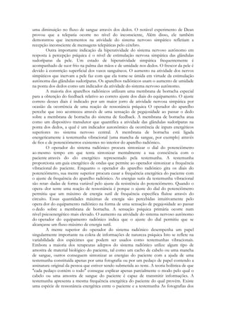uma diminuição no fluxo de sangue através dos dedos. O notável experimento de Dean
provou que a telepatia ocorre no nível do inconsciente, Além disso, ele também
demonstrou que incrementos na atividade do sistema nervoso simpático refletiam a
recepção inconsciente de mensagens telepáticas pelo cérebro.
Outra importante indicação da hiperatividade do sistema nervoso autônomo em
resposta à percepção psíquica é o nível de estimulação nervosa simpática das glândulas
sudoríparas da pele. Um estado de hiperatividade simpática frequentemente é
acompanhado de suor frio na palma das mãos e de umidade nos dedos. O frescor da pele é
devido à constrição superficial dos vasos sanguíneos. O aumento na atividade dos nervos
simpáticos que inervam a pele faz com que ela torne-se úmida em virtude da estimulação
autônoma das glândulas sudoríparas. Os aparelhos radiônicos usam o aumento de umidade
na ponta dos dedos como um indicador da atividade do sistema nervoso autônomo.
A maioria dos aparelhos radiônicos utilizam uma membrana de borracha especial
para a obtenção do feedback relativo ao correto ajuste dos diais do equipamento. O ajuste
correto desses diais é indicado por um maior jorro de atividade nervosa simpática por
ocasião da ocorrência de uma reação de ressonância psíquica O operador do aparelho
percebe que isso aconteceu através de uma sensação de pegajosidade ao passar o dedo
sobre a membrana de borracha do sistema de feedback. A membrana de borracha atua
como um dispositivo transdutor que quantifica a atividade das glândulas sudoríparas na
ponta dos dedos, a qual é um indicador autonômico da ocorrência de inputs energéticos
superiores no sistema nervoso central. A membrana de borracha está ligada
energeticamente à testemunha vibracional (uma mancha de sangue, por exemplo) através
de fios e de potenciômetros existentes no interior do aparelho radiônico.
O operador do sistema radiônico procura sintonizar o dial do potenciômetro
ao mesmo tempo em que tenta sintonizar mentalmente a sua consciência com o
paciente através do elo energético representado pela testemunha. A testemunha
proporciona um guia energético de ondas que permite ao operador sintonizar a frequência
vibracional do paciente. Enquanto o operador do aparelho radiônico gira os diais do
potenciômetro, sua mente superior procura casar a frequência energética do paciente com
o ajuste de frequência do aparelho radiônico. As energias sutis da testemunha vibracional
são retar- dadas de forma variável pelo ajuste da resistência do potenciômetro. Quando o
opera- dor sente uma reação de ressonância é porque o ajuste do dial do potenciômetro
permitiu que um máximo de energia sutil de frequência específica fluísse através do
circuito. Essas quantidades máximas de energia são percebidas intuitivamente pelo
opera dor do equipamento radiônico na forma de uma sensação de pegajosidade ao passar
o dedo sobre a membrana de borracha. A sensação psíquica primária ocorre num
nível psicoenergético mais elevado. O aumento na atividade do sistema nervoso autônomo
do operador do equipamento radiônico indica que o ajuste do dial permitiu que se
alcançasse um fluxo máximo de energia sutil.
A mente superior do operador do sistema radiônico desempenha um papel
singularmente importante na coleta de informações de natureza psíquica Isto se reflete na
variabilidade dos espécimes que podem ser usados como testemunhas vibracionais.
Embora a maioria dos terapeutas adeptos do sistema radiônico utilize algum tipo de
amostra de material biológico do paciente, tal como um cacho de cabelo ou uma mancha
de sangue, outros conseguem sintonizar as energias do paciente com a ajuda de uma
testemunha constituída apenas por uma fotografia ou por um pedaço de papel contendo a
assinatura original da pessoa que estiver sendo submetida ao teste. A teoria holística de que
"cada pedaço contém o todo" consegue explicar apenas parcialmente o modo pelo qual o
cabelo ou uma amostra de sangue do paciente é capaz de transmitir informações. A
testemunha apresenta a mesma frequência energética do paciente do qual provém. Existe
uma espécie de ressonância energética entre o paciente e a testemunha As fotografias dos

 