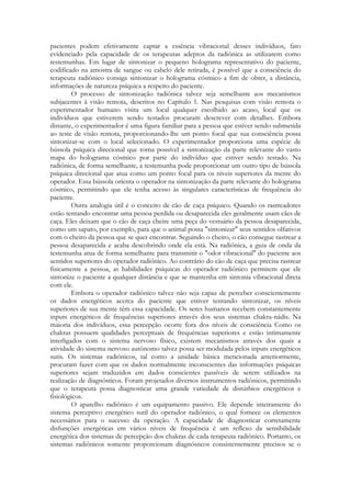 pacientes podem efetivamente captar a essência vibracional desses indivíduos, fato
evidenciado pela capacidade de os terapeutas adeptos da radiônica as utilizarem como
testemunhas. Em lugar de sintonizar o pequeno holograma representativo do paciente,
codificado na amostra de sangue ou cabelo dele retirada, é possível que a consciência do
terapeuta radiônico consiga sintonizar o holograma cósmico a fim de obter, a distância,
informações de natureza psíquica a respeito do paciente.
O processo de sintonização radiônica talvez seja semelhante aos mecanismos
subjacentes à visão remota, descritos no Capítulo 1. Nas pesquisas com visão remota o
experimentador humano visita um local qualquer escolhido ao acaso, local que os
indivíduos que estiverem sendo testados procuram descrever com detalhes. Embora
distante, o experimentador é uma figura familiar para a pessoa que estiver sendo submetida
ao teste de visão remota, proporcionando-lhe um ponto focal que sua consciência possa
sintonizar-se com o local selecionado. O experimentador proporciona uma espécie de
bússola psíquica direcional que torna possível a sintonização da parte relevante do vasto
mapa do holograma cósmico por parte do indivíduo que estiver sendo testado. Na
radiônica, de forma semelhante, a testemunha pode proporcionar um outro tipo de bússola
psíquica direcional que atua como um ponto focal para os níveis superiores da mente do
operador. Essa bússola orienta o operador na sintonização da parte relevante do holograma
cósmico, permitindo que ele tenha acesso às singulares características de frequência do
paciente.
Outra analogia útil é o conceito de cão de caça psíquico. Quando os rastreadores
estão tentando encontrar uma pessoa perdida ou desaparecida eles geralmente usam cães de
caça. Eles deixam que o cão de caça cheire uma peça do vestuário da pessoa desaparecida,
como um sapato, por exemplo, para que o animal possa "sintonizar" seus sentidos olfativos
com o cheiro da pessoa que se quer encontrar. Seguindo o cheiro, o cão consegue rastrear a
pessoa desaparecida e acaba descobrindo onde ela está. Na radiônica, a guia de onda da
testemunha atua de forma semelhante para transmitir o "odor vibracional" do paciente aos
sentidos superiores do operador radiônico. Ao contrário do cão de caça que precisa rastrear
fisicamente a pessoa, as habilidades psíquicas do operador radiônico permitem que ele
sintonize o paciente a qualquer distância e que se mantenha em sintonia vibracional direta
com ele.
Embora o operador radiônico talvez não seja capaz de perceber conscientemente
os dados energéticos acerca do paciente que estiver tentando sintonizar, os níveis
superiores de sua mente têm essa capacidade. Os seres humanos recebem constantemente
inputs energéticos de frequências superiores através dos seus sistemas chakra-nádis. Na
maioria dos indivíduos, essa percepção ocorre fora dos níveis de consciência Como os
chakras possuem qualidades perceptuais de frequências superiores e estão intimamente
interligados com o sistema nervoso físico, existem mecanismos através dos quais a
atividade do sistema nervoso autônomo talvez possa ser modulada pelos inputs energéticos
sutis. Os sistemas radiônicos, tal como a unidade básica mencionada anteriormente,
procuram fazer com que os dados normalmente inconscientes das informações psíquicas
superiores sejam traduzidos em dados conscientes passíveis de serem utilizados na
realização de diagnósticos. Foram projetados diversos instrumentos radiônicos, permitindo
que o terapeuta possa diagnosticar uma grande variedade de distúrbios energéticos e
fisiológicos.
O aparelho radiônico é um equipamento passivo. Ele depende inteiramente do
sistema perceptivo energético sutil do operador radiônico, o qual fornece os elementos
necessários para o sucesso da operação. A capacidade de diagnosticar corretamente
disfunções energéticas em vários níveis de frequência é um reflexo da sensibilidade
energética dos sistemas de percepção dos chakras de cada terapeuta radiônico. Portanto, os
sistemas radiônicos somente proporcionam diagnósticos consistentemente precisos se o

 