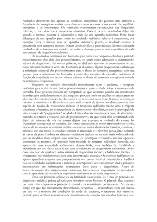 resultados descrevem não apenas as condições energéticas do paciente mas também a
frequência de energia necessária para fazer o corpo retomar a um estado de equilíbrio
energético e de homeostase. Os resultados representam perturbações nas frequências
relativas, e não descritores numéricos absolutos. Podem ocorrer resultados diferentes
quando o mesmo paciente é submetido a mais de um aparelho radiônico. Pode haver
diferenças de um aparelho para outro no resultado radiônico relativo à pneumonia, por
exemplo. Para o mesmo tipo de aparelho radiônico, porém, o resultado relativo à
pneumonia será sempre o mesmo. Foram desenvolvidas e padronizadas diversas tabelas de
resultados de referência, em estados de saúde e doença, para o caso específico de cada
instrumento de diagnóstico radiônico.
Os resultados numéricos são formados por números compostos obtidos a partir do
posicionamento dos diais dos potenciômetros, os quais estão adaptados a determinados
valores de diagnóstico. Em outras palavras, um dial está ajustado em incrementos de dez,
outro em incrementos de cem, etc. Conforme já dissemos, alguns pesquisadores acham que
a resistência ajustável dos potenciômetros afeta o fluxo de correntes energéticas sutis que
passam para a membrana de borracha a partir dos circuitos do aparelho radiônico. A
fixação da resistência em certos valores otimiza o fluxo de correntes energéticas sutis de
determinadas frequências.
Enquanto se mantém sintonizado mentalmente com o paciente, o terapeuta
radiônico gira o dial de um único potenciômetro e passa o dedo sobre a membrana de
borracha. Esse processo poderia ser comparado ao que acontece quando um arrombador
de cofres gira cuidadosamente o dial enquanto procura ouvir os entalhes se encaixarem nas
aberturas do ferrolho para poder destravar a porta de uma caixa forte. Quando se consegue
otimizar a resistência ao fluxo de corrente sutil, através de ajustes nos diais, acontece uma
espécie de reação de ressonância mental. O terapeuta radiônico recebe uma r resposta
consciente afirmativa, em consequência do ajuste correto dos diais, através da percepção de
uma sensação de "pegajosidade" no dedo. Utilizando esse mesmo processo, ele sintoniza o
segundo, o terceiro e o quarto diais do potenciômetro, até que tenha sido determinado cada
dígito do número de três ou quatro dígitos que expressa o resultado do exame das
frequências energéticas do paciente. De forma semelhante, o nosso arrombador de cofres,
depois de ter ouvido o primeiro entalhe encaixar-se numa abertura do ferrolho, continua o
processo até que todos os entalhes tenham se encaixado e o ferrolho possa girar, soltando
as travas da porta Embora os sistemas radiônicos tenham se tornado mais sofisticados do
que os modelos mais simples aqui descritos, os princípios envolvidos em sua operação
continuam os mesmos. A operação bem-sucedida de sistemas radiônicos depende, não
apenas de uma capacidade radiestésica desenvolvida, mas também de habilidade e
experiência no uso dessa capacidade para a realização de diagnósticos radiônicos. Assim
como no caso de qualquer outro sistema de diagnóstico médico, a habilidade técnica e o
treinamento são fundamentais para uma interpretação acurada. Os sistemas radiônicos são
apenas aparelhos externos que proporcionam um ponto focal de orientação e feedback
para as habilidades radiestésicas e curativas do terapeuta. Eles transformam dados psíquicos
inconscientes em informações conscientes úteis para o diagnóstico. Antes do
desenvolvimento dos instrumentos radiônicos, havia outros dispositivos de transdução
com a capacidade de decodificar impressões radiestésicas de valor diagnóstico.
Uma das primeiras aplicações da habilidade radiestésica foi o uso de pêndulos no
diagnóstico médico, prática adotada por pioneiros como Mermet. O pêndulo fica suspenso
por uma mão enquanto o paciente é mantido na consciência do terapeuta. Ao mesmo
tempo em que faz mentalmente determinadas perguntas — respondíveis com um sim ou
um não — a respeito das condições de saúde do paciente, o terapeuta fica atento ao
pêndulo para verificar a ocorrência de movimentos de rotação nos sentidos horário e anti-

 