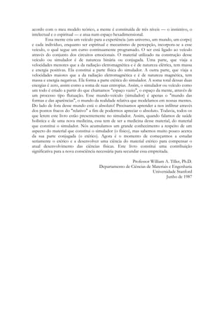 acordo com o meu modelo teórico, a mente é constituída de três níveis — o instintivo, o
intelectual e o espiritual — e atua num espaço hexadimensional.
Essa mente cria um veículo para a experiência (um universo, um mundo, um corpo)
e cada indivíduo, enquanto ser espiritual e mecanismo de percepção, incorpora-se a esse
veículo, o qual segue um curso continuamente programado. O ser está ligado ao veículo
através do conjunto dos circuitos emocionais. O material utilizado na construção desse
veículo ou simulador é de natureza binária ou conjugada. Uma parte, que viaja a
velocidades menores que a da radiação eletromagnética e é de natureza elétrica, tem massa
e energia positivas. Ela constitui a parte física do simulador. A outra parte, que viaja a
velocidades maiores que a da radiação eletromagnética e é de natureza magnética, tem
massa e energia negativas. Ela forma a parte etérica do simulador. A soma total dessas duas
energias é zero, assim como a soma de suas entropias. Assim, o simulador ou veículo como
um todo é criado a partir do que chamamos "espaço vazio", o espaço da mente, através de
um processo tipo flutuação. Esse mundo-veículo (simulador) é apenas o "mundo das
formas e das aparências", o mundo da realidade relativa que modelamos em nossas mentes.
Do lado de fora desse mundo está o absoluto! Precisamos aprender a nos infiltrar através
dos pontos fracos do "relativo" a fim de podermos apreciar o absoluto. Todavia, todos os
que lerem este livro estão presentemente no simulador. Assim, quando falamos de saúde
holística e de uma nova medicina, essa tem de ser a medicina desse material, do material
que constitui o simulador. Nós acumulamos um grande conhecimento a respeito de um
aspecto do material que constitui o simulador (o físico), mas sabemos muito pouco acerca
da sua parte conjugada (o etérico). Agora é o momento de começarmos a estudar
seriamente o etérico e a desenvolver uma ciência do material etérico para compensar o
atual desenvolvimento das ciências físicas. Este livro constitui uma contribuição
significativa para a nova consciência necessária para secundar essa empreitada.
Professor William A. Tiller, Ph.D.
Departamento de Ciências de Materiais e Engenharia
Universidade Stanford
Junho de 1987

 