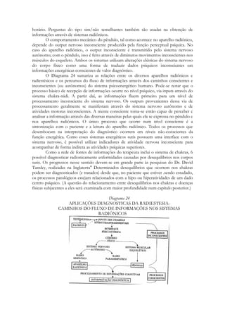 horário. Perguntas do tipo sim/não semelhantes também são usadas na obtenção de
informações através de sistemas radiônicos.
O comportamento mecânico do pêndulo, tal como acontece no aparelho radiônico,
depende do output nervoso inconsciente produzido pela função perceptual psíquica. No
caso do aparelho radiônico, o output inconsciente é transmitido pelo sistema nervoso
autônomo; com o pêndulo, isso é feito através de diminutos movimentos inconscientes nos
músculos do esqueleto. Ambos os sistemas utilizam alterações elétricas do sistema nervoso
do corpo físico como uma forma de traduzir dados psíquicos inconscientes em
informações energéticas conscientes de valor diagnóstico.
O Diagrama 24 sumariza as relações entre os diversos aparelhos radiônicos e
radiestésicos e os percursos do fluxo de informações através dos caminhos conscientes e
inconscientes (ou autônomos) do sistema psicoenergético humano. Pode-se notar que o
processo básico de recepção de informações ocorre no nível psíquico, via inputs através do
sistema chakra-nádi. A partir daí, as informações fluem primeiro para um nível de
processamento inconsciente do sistema nervoso. Os outputs provenientes dessa via de
processamento geralmente se manifestam através do sistema nervoso autônomo e de
atividades motoras inconscientes. A mente consciente toma-se então capaz de perceber c
analisar a informação através das diversas maneiras pelas quais ela se expressa no pêndulo e
nos aparelhos radiônicos. O único processo que ocorre num nível consciente é a
sintonização com o paciente e a leitura do aparelho radiônico. Todos os processos que
desembocam na interpretação do diagnóstico ocorrem em níveis não-conscientes da
função energética. Como esses sistemas energéticos sutis possuem uma interface com o
sistema nervoso, é possível utilizar indicadores de atividade nervosa inconsciente para
acompanhar de forma indireta as atividades psíquicas superiores.
Como a rede de fontes de informações do terapeuta inclui o sistema de chakras, 6
possível diagnosticar radionicamente enfermidades causadas por desequilíbrios nos corpos
sutis. Os progressos nesse sentido devem-se em grande parte às pesquisas do Dr. David
Tansley, realizadas na Inglaterra" Determinados desequilíbrios que ocorrem nos chakras
podem ser diagnosticados (e tratados) desde que, no paciente que estiver .sendo estudado,
os processos patológicos estejam relacionados com a hipo ou hiperatividades de um dado
centro psíquico. (A questão do relacionamento entre desequilíbrios nos chakras e doenças
físicas subjacentes a eles será examinada com maior profundidade num capítulo posterior.)
Diagrama 24
APLICAÇÕES DIAGNOSTICAS DA RADIESTESIA:
CAMINHOS DO FLUXO DE INFORMAÇÕES NOS SISTEMAS
RADIÔNICOS

 
