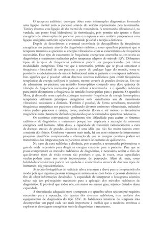 O terapeuta radiônico consegue obter essas informações diagnosticas formando
uma ligação mental com o paciente através do veículo representado pela testemunha.
Tansley chamou essa ligação de elo mental de ressonância. A testemunha vibracional é, na
verdade, um ponto focal bidirecional de sintonização, pois permite não apenas o fluxo
energético de informações do paciente para o terapeuta como também proporciona uma
ligação energética sutil com o paciente, tornando possível a terapia a distância.
Depois de descobrirem a eventual ocorrência de desequilíbrios de frequências
energéticas no paciente através do diagnóstico radiônico, esses aparelhos permitem que o
terapeuta transmita ao paciente as energias vibracionais com as características de frequência
necessárias. Esse tipo de casamento de frequências energéticas assemelha-se, em teoria ao
diagnóstico e tratamento realizados pelos terapeutas adeptos do método ESV. Diferentes
tipos de terapias de frequências radiônicas podem ser proporcionadas por várias
modalidades energéticas. Uma vez que a testemunha permita que se possa sintonizar a
frequência vibracional de um paciente a partir de qualquer lugar do mundo, toma-se
possível o estabelecimento de um elo bidirecional entre o paciente e o terapeuta radiônico.
Isto significa que é possível utilizar diversos sistemas radiônicos para emitir frequências
terapêuticas de energia sutil para o paciente, mesmo através de grandes distâncias. Em vez
de administrar ao paciente um remédio homeopático contendo uma dose quântica de
vibração da frequência necessária pode-se utilizar a testemunha e o aparelho radiônico
para emitir diretamente a frequência do remédio homeopático para o paciente. O aparelho
Mora, já discutido neste capítulo, consegue transmitir frequências de energia homeopática
terapêutica utilizando princípios energéticos sutis semelhantes aos da transmissão
vibracional ressonante a distância. Também é possível, de forma semelhante, transmitir
frequências energéticas aos pacientes utilizando diversos emissores vibracionais, incluindo
várias pedras preciosas e cristais, cores, essências florais e até mesmo as frequências
magnéticas sutis claramente definidas produzidas por determinados aparelhos radiônicos.
Os cientistas convencionais geralmente têm dificuldade para aceitar os sistemas
radiônicos de diagnóstico e tratamento porque isso implicaria a aceitação da anatomia
energética sutil humana. Além disso, a capacidade de transmitir radionicamente a cura
de doenças através de grandes distâncias é uma idéia que não faz muito sucesso entre
a maioria dos físicos. Conforme veremos mais tarde, há um certo número de interessantes
pesquisas científicas comprovando a afirmação de que as energias curativas podem ser
transmitidas dos terapeutas para os pacientes através de centenas de quilômetros.
No caso da cura radiônica a distância, por exemplo, a testemunha proporciona o
guia de onda necessário para dirigir as energias curativas para o paciente. Para que se
possa compreender os métodos radiônicos de diagnóstico, é necessário aceitar o fato de
que diversos tipos de visão remota são possíveis e que, às vezes, essas capacidades
ocultas podem atuar nos níveis inconscientes de percepção. Além do mais, essas
habilidades clarividentes podem ser ajudadas e concentradas através de diversos tipos de
instrumen- tos psicoeletrônicos.
As teorias holográficas de realidade talvez encerrem a chave para a compreensão do
modo pela qual algumas pessoas conseguem sintonizar-se com locais e pessoas distantes a
fim de obter informações detalhadas. A capacidade de interpretar o holograma cósmico
talvez seja um pré-requisito necessário para a aplicação dos métodos radiônicos de
diagnóstico. É provável que todos nós, em maior ou menor grau, sejamos dotados dessa
capacidade.
A sintonização adequada entre o terapeuta e o aparelho talvez seja um pré-requisito
necessário para a operação, não apenas dos sistemas radiônicos, mas também dos
equipamentos de diagnóstico do tipo ESV. As habilidades intuitivas do terapeuta irão
desempenhar um papel cada vez mais importante à medida que a medicina continua a
explorar as abordagens energéticas sutis de diagnóstico e tratamento.

 