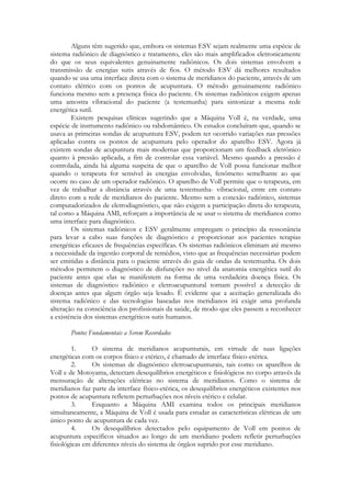 Alguns têm sugerido que, embora os sistemas ESV sejam realmente uma espécie de
sistema radiônico de diagnóstico e tratamento, eles são mais amplificados eletronicamente
do que os seus equivalentes genuinamente radiônicos. Os dois sistemas envolvem a
transmissão de energias sutis através de fios. O método ESV dá melhores resultados
quando se usa uma interface direta com o sistema de meridianos do paciente, através de um
contato elétrico com os pontos de acupuntura. O método genuinamente radiônico
funciona mesmo sem a presença física do paciente. Os sistemas radiônicos exigem apenas
uma amostra vibracional do paciente (a testemunha) para sintonizar a mesma rede
energética sutil.
Existem pesquisas clínicas sugerindo que a Máquina Voll é, na verdade, uma
espécie de instrumento radiônico ou rabdomântico. Os estudos concluíram que, quando se
usava as primeiras sondas de acupuntura ESV, podem ter ocorrido variações nas pressões
aplicadas contra os pontos de acupuntura pelo operador do aparelho ESV. Agora já
existem sondas de acupuntura mais modernas que proporcionam um feedback eletrônico
quanto à pressão aplicada, a fim de controlar essa variável. Mesmo quando a pressão é
controlada, ainda há alguma suspeita de que o aparelho de Voll possa funcionar melhor
quando o terapeuta for sensível às energias envolvidas, fenômeno semelhante ao que
ocorre no caso de um operador radiônico. O aparelho de Voll permite que o terapeuta, em
vez de trabalhar a distância através de uma testemunha- vibracional, entre em contato
direto com a rede de meridianos do paciente. Mesmo sem a conexão radiônico, sistemas
computadorizados de eletrodiagnóstico, que não exigem a participação direta do terapeuta,
tal como a Máquina AMI, reforçam a importância de se usar o sistema de meridianos como
uma interface para diagnóstico.
Os sistemas radiônicos e ESV geralmente empregam o princípio da ressonância
para levar a cabo suas funções de diagnóstico e proporcionar aos pacientes terapias
energéticas eficazes de frequências específicas. Os sistemas radiônicos eliminam até mesmo
a necessidade da ingestão corporal de remédios, visto que as frequências necessárias podem
ser emitidas a distância para o paciente através do guia de ondas da testemunha. Os dois
métodos permitem o diagnóstico de disfunções no nível da anatomia energética sutil do
paciente antes que elas se manifestem na forma de uma verdadeira doença física. Os
sistemas de diagnóstico radiônico e eletroacupuntural tornam possível a detecção de
doenças antes que algum órgão seja lesado. É evidente que a aceitação generalizada do
sistema radiônico e das tecnologias baseadas nos meridianos irá exigir uma profunda
alteração na consciência dos profissionais da saúde, de modo que eles passem a reconhecer
a existência dos sistemas energéticos sutis humanos.
Pontos Fundamentais a Serem Recordados
1.
O sistema de meridianos acupunturais, em virtude de suas ligações
energéticas com os corpos físico e etérico, é chamado de interface físico-etérica.
2.
Os sistemas de diagnóstico eletroacupunturais, tais como os aparelhos de
Voll e de Motoyama, detectam desequilíbrios energéticos e fisiológicos no corpo através da
mensuração de alterações elétricas no sistema de meridianos. Como o sistema de
meridianos faz parte da interface físico-etérica, os desequilíbrios energéticos existentes nos
pontos de acupuntura refletem perturbações nos níveis etérico e celular.
3.
Enquanto a Máquina AMI examina todos os principais meridianos
simultaneamente, a Máquina de Voll é usada para estudar as características elétricas de um
único ponto de acupuntura de cada vez.
4.
Os desequilíbrios detectados pelo equipamento de Voll em pontos de
acupuntura específicos situados ao longo de um meridiano podem refletir perturbações
fisiológicas em diferentes níveis do sistema de órgãos suprido por esse meridiano.

 