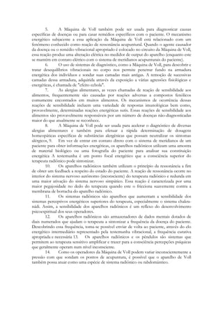 5.
A Máquina de Voll também pode ser usada para diagnosticar causas
específicas de doenças ou para casar remédios específicos com o paciente. O mecanismo
energético subjacente a essa aplicação da Máquina de Voll está relacionado com um
fenômeno conhecido como reação de ressonância acupuntural. Quando o agente causador
da doença ou o remédio vibracional apropriado é colocado no circuito da Máquina de Voll,
essa reação produz uma alteração elétrica no medidor de output do aparelho (enquanto este
se mantém em contato elétrico com o sistema de meridianos acupunturais do paciente).
6.
O uso de sistemas de diagnóstico, como a Máquina de Voll, para descobrir e
tratar desequilíbrios vibracionais no corpo nos permite penetrar fundo na armadura
energética dos indivíduos e sondar suas camadas mais antigas. A remoção de sucessivas
camadas dessa armadura, adquirida através da exposição a várias agressões fisiológicas e
energéticas, é chamada de "efeito cebola".
7.
As alergias alimentares, as vezes chamadas de reação de sensibilidade aos
alimentos, frequentemente são causadas por reações adversas a compostos fenólicos
comumente encontrados em muitos alimentos. Os mecanismos de ocorrência dessas
reações de sensibilidade incluem uma variedade de respostas imunológicas bem como,
provavelmente, determinadas reações energéticas sutis. Essas reações de sensibilidade aos
alimentos são provavelmente responsáveis por um número de doenças não-diagnosticadas
maior do que atualmente se reconhece.
8.
A Máquina de Voll pode ser usada para acelerar o diagnóstico de diversas
alergias alimentares e também para efetuar a rápida determinação de dosagens
homeopáticas específicas de substâncias alergênicas que possam neutralizar os sintomas
alérgicos, 9. Em vez de entrar em contato direto com o sistema de meridianos de um
paciente para obter informações energéticas, os aparelhos radiônicos utilizam uma amostra
de material biológico ou uma fotografia do paciente para analisar sua constituição
energética A testemunha é um ponto focal energético que a consciência superior do
terapeuta radiônico pode sintonizar.
10.
Os aparelhos radiônicos também utilizam o princípio da ressonância a fim
de obter um feedback a respeito do estado do paciente. A reação de ressonância ocorre no
interior do sistema nervoso autônomo (inconsciente) do terapeuta radiônico e redunda em
uma maior ativação do sistema nervoso simpático. Essa reação é caracterizada por uma
maior pegajosidade no dedo do terapeuta quando este o fricciona suavemente contra a
membrana de borracha do aparelho radiônico.
11.
Os sistemas radiônicos são aparelhos que aumentam a sensibilidade dos
sistemas perceptivos energéticos superiores do terapeuta, especialmente o sistema chakranádi. Assim, a sensibilidade dos aparelhos radiônicos é um reflexo do desenvolvimento
psicoespiritual dos seus operadores.
12.
Os aparelhos radiônicos são armazenadores de dados mentais dotados de
diais numerados que ajudam o terapeuta a sintonizar a frequência da doença do paciente.
Descobrindo essa frequência, toma-se possível enviar de volta ao paciente, através do elo
energético intermediário representado pela testemunha vibracional, a frequência curativa
apropriada e necessária 13. Os aparelhos radiônicos e os pêndulos são sistemas que
permitem ao terapeuta sensitivo amplificar e trazer para a consciência percepções psíquicas
que geralmente operam num nível inconsciente.
14.
Como os operadores da Máquina de Voll podem variar inconscientemente a
pressão com que sondam os pontos de acupuntura, é possível que o aparelho de Voll
também possa atuar como uma espécie de sistema radiônico ou rabdomántico.

 