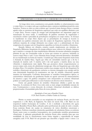 Capítulo VII
A Evolução da Medicina Vibracional:
APRENDENDO A CURAR COM A SABEDORIA DA NATUREZA
Ao longo deste texto, examinamos com grandes detalhes os relacionamentos entre
o corpo físico e os corpos sutis que contribuem para a natureza multidimensional dos seres
humanos. Tomou-se cada vez mais evidente que é possível tratar doenças físicas e mentais
agindo sobre as estruturas de frequências superiores que estão em equilíbrio dinâmico com
o corpo físico. Nossos corpos de energia sutil desempenham um importante papel na
manutenção da nossa saúde. A manifestação de padrões anormais de organização e
crescimento celular é precedida de perturbações energéticas no corpo etérico. As doenças
se manifestam no corpo físico depois que as perturbações de energia já tiverem se
cristalizado nos padrões estruturais sutis dos corpos de frequências superiores. Uma das
melhores maneiras de corrigir disfunções nos corpos sutis é a administração de doses
terapêuticas de energias sutis de frequências específicas na forma de remédios vibracionais.
Quando falamos em vibração, estamos usando simplesmente um sinônimo de
frequência. Diferentes frequências de energia refletem taxas variáveis de vibração. Sabemos
que a matéria e a energia são duas manifestações diferentes da mesma substância energética
primária de que são constituídas todas as coisas que existem no universo, incluindo os
nossos corpos físico e sutil. A taxa vibratória dessa energia universal determina a densidade
de sua manifestação na forma de matéria. A matéria que vibra numa frequência muito lenta
é chamada de matéria física. Aquela que vibra em velocidades maiores que a da luz é
chamada de matéria sutil. A matéria sutil é tão real quanto a matéria densa sua taxa
vibratória é simplesmente mais rápida. Para que possamos alterar terapeuticamente os
nossos corpos sutis, temos de administrar energia que vibra em frequências que estão além
do plano físico. Os remédios vibracionais contêm essas energias sutis de alta frequência Os
remédios vibracionais são geralmente essências ou tinturas carregadas com energia sutil de
uma determinada frequência Já examinamos um tipo de remédio vibracional quando
tratamos da homeopatia. Conforme demonstram os remédios homeopáticos típicos, as
características vibracionais são geralmente fixadas no agente universal de armazenamento
da natureza a água. Os padrões energéticos sutis armazenados na essência vibracional
podem ser usados para influenciar os seres humanos em diversos níveis interativos.
Existe um grande número de remédios vibracionais obtidos a partir da mãe
Natureza. As essências de flores vivas estão entre as mais antigas modalidades naturais de
cura. Continuaremos a nossa discussão da evolução vibracional abordando as dádivas
proporcionadas à humanidade pelas flores do nosso planeta.
Aprendendo a Curar com os Remédios Florais:
O Dr. Bach Descobre as Dádivas Ocultas da Natureza
Dentre os nomes associados ao uso terapêutico de essências florais, um dos mais
respeitáveis é o Dr. Bach, da Inglaterra. No início do século XX, o Dr. Bach era um
respeitável médico homeopata de Londres. A ele é creditada a descoberta dos agora
famosos Remédios Florais Bach, utilizados pelos profissionais da saúde de todo o mundo.
Essas essências florais são usadas no tratamento de vários distúrbios emocionais e
fisiológicos. Embora contenham minúsculas quantidades de substâncias físicas, as essências
florais, assim como os remédios homeopáticos, são consideradas remédios genuinamente
vibracionais. A aplicação generalizada das essências florais abriu caminho para que essa
modalidade de cura se transformasse numa forma singular e especializada de terapia
energética sutil. O Pr. Bach foi um pioneiro que descobriu a ligação entre o stress e as

 