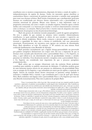 semelhante com os mesmos comportamentos, disposição de ânimo e estado de espírito —
independentemente da espécie de doença. Assim, era necessário apenas classificar as
características físicas e emocionais do paciente para encontrar o remédio mais apropriado
para curar suas doenças crônicas. Bach intuíra corretamente que a predisposição geral para
doenças era condicionada por diversos fatores relacionados com a personalidade e a
estrutura emocional do paciente. Dentre esses fatores, o mais importante eram as
propensões emocionais, tais como o medo e as atitudes negativas. Somente agora a ciência
médica está começando a se interessar por estudar os notáveis relacionamentos existentes
entre as doenças e as emoções. Bach já havia feito o mesmo mais de cinquenta anos antes
do surgimento de pesquisas na área da psiconeuroimunologia.
Bach não gostava de ministrar nosodos preparados a partir de agentes patogênicos.
Ele teve o palpite de que existiam na natureza vários remédios vibracionalmente
semelhantes, os quais poderiam duplicar os efeitos de seus nosodos e superá-los em
matéria de eficácia terapêutica. Desse modo, começou a procurar agentes naturais que
tivessem a capacidade de tratar, não a doença já estabelecida, mas seus precursores
emocionais. Posteriormente, ele encontrou esses agentes em essências de determinadas
flores. Bach identificou ao todo 38 essências. A 38ª essência era uma mistura floral
conhecida familiarmente como Remédio de Salvação.
Bach percebeu acertadamente que a ligação doença-personalidade era provocada
por padrões energéticos disfuncionais nos corpos sutis. Ele teve a impressão de que as
doenças eram causadas pela desarmonia entre a personalidade física e o Eu Superior, ou
alma, a qual refletir-se-ia em determinados tipos de peculiaridades mentais e atitudes
presentes no indivíduo. Essa desarmonia mental e energética entre a personalidade física e
o Eu Superior era considerada mais importante do que o processo patogênico
propriamente dito.
Bach achou que as energias vibracionais sutis das essências florais poderiam
contribuir para realinhar os padrões emocionais de disfunção. O indivíduo poderia gozar
de mais harmonia interior através de um aumento no alinhamento da personalidade física
com as energias do Eu Superior, o que redundaria em maior paz de espírito e expressão de
alegria. Através da correção desses fatores emocionais os pacientes seriam ajudados a
aumentar a vitalidade física e mental, o que contribuiria para a cura de qual' quer doença
física. Bach estabelece uma ligação entre a personalidade física e o Eu Superior por meio de
uma filosofia reencarnacionista. Para citar as palavras do próprio Bach:
Nunca é excessivamente firme a idéia de que toda Alma encarnada está aqui com o propósito específico de ganhar
experiência e compreensão e de aprimorar sua personalidade no sentido daqueles ideais estabelecidos pela Alma. Lembremo-nos
todos de que a alma de cada um de nós estabeleceu para cada indivíduo uma determinada missão e que, a menos que essa missão
seja cumprida, ainda que talvez de forma inconsciente, haverá inevitavelmente um conflito entre a Alma e a personalidade do
indivíduo, acarretando necessariamente doenças físicas...
Desde tempos imemoriais sabe-se que a Providência colocou na natureza meios de prevenção e cura
de doenças através de ervas, plantas e árvores divinamente enriquecidas. Foi dado a esses vegetais o poder de
curar todos os tipos de doenças e padecimentos. Na terapia com esses remédios não se atenta para a natureza
da doença. Trata-se o indivíduo e, quando ele fica bom, a doença desaparece, expulsa pelo fortalecimento da
saúde. A mente, sendo a parte mais delicada e sensível do corpo, indica o início e o curso da doença de forma
muito mais clara do que o corpo, de modo que é a observação da mente que orienta a prescrição do remédio
ou dos remédios necessários...
Está diante de nós a aurora de uma nova e mais aperfeiçoada arte de curar. Cem anos atrás, a
homeopatia de Hahnemann foi o primeiro raio de luz matutina depois de uma longa noite de escuridão,
sendo provável que ela venha a desempenhar um importante papel na medicina do futuro...
Quando abordarmos a questão da cura, entenderemos que ela também tem de acompanhar o
progresso e alterar os seus métodos, trocando aqueles baseados num grosseiro materialismo por uma ciência
fundamentada nas realidades da Verdade e regida pelas mesmas leis divinas que governam a nossa natureza...
Os materialistas se esquecem de que há um fator situado acima do plano físico que, ao longo do
curso normal da vida, protege ou deixa suscetível a doenças — sejam elas de que natureza forem — qualquer
indivíduo específico. O sentimento do medo, através de seu efeito depressor sobre a nossa atividade mental, provoca

 