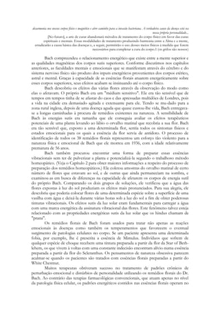 desarmonia nos nossos corpos físico e magnético e abre caminho para a invasão bacteriana. A verdadeira causo da doença está na
nossa própria personalidade...
[No futuro], a arte de curar abandonará métodos de tratamento do corpo físico em favor das curas
espirituais e mentais. Essas modalidades de tratamento produzindo harmonia entre a Alma e a mente,
erradicarão a causa básica das doenças e, a seguir, permitirão o uso desses meios físicos à medida que forem
necessários para completar a cura do corpo.1 (os grifos são nossos)

Bach compreendeu o relacionamento energético que existe entre a mente superior e
as qualidades magnéticas dos corpos sutis superiores. Conforme discutimos nos capítulos
anteriores, as faculdades mentais e emocionais que se manifestam através do cérebro e do
sistema nervoso físico são produto dos inputs energéticos provenientes dos corpos etérico,
astral e mental. Graças à capacidade de as essências florais atuarem energeticamente sobre
esses corpos superiores, seus efeitos acabam se insinuando até o corpo físico.
Bach descobriu os efeitos das várias flores através da observação do modo como
elas o afetavam. O próprio Bach era um "médium sensitivo". Ele era tão sensível que de
tempos em tempos tinha de se afastar do caos e das apressadas multidões de Londres, pois
a vida na cidade era demasiado agitada e extenuante para ele. Tendo se mu-dado para a
zona rural inglesa, depois de uma doença aguda que quase custou-lhe vida, Bach entregavase a longas caminhadas à procura de remédios existentes na natureza. A sensibilidade de
Bach às energias sutis era tamanha que ele conseguia avaliar os efeitos terapêuticos
potenciais de uma planta levando ao lábio o orvalho matinal que recobria a sua flor. Bach
era tão sensível que, exposto a uma determinada flor, sentia todos os sintomas físicos e
estados emocionais para os quais a essência da flor servia de antídoto. O processo de
identificação de todos os 38 remédios florais representou um esforço tão violento para a
natureza física e emocional de Bach que ele morreu em 1936, com a idade relativamente
prematura de 56 anos.
Bach também procurou encontrar uma forma de preparar essas essências
vibracionais sem ter de pulverizar a planta e potencializá-la segundo o trabalhoso método
homeopático. (Veja o Capítulo 2 para obter maiores informações a respeito do processo de
preparação dos remédios homeopáticos.) Ele coletou amostras do orvalho matinal de certo
número de flores que estavam ao sol, e de outras que ainda permaneciam na sombra, e
examinou-as em busca de diferenças na capacidade de afetarem os corpos de energia sutil
do próprio Bach. Comparando os dois grupos de soluções, ele verificou que a água das
flores expostas à luz do sol produziam os efeitos mais pronunciados. Para sua alegria, ele
descobriu que poderia colocar flores de uma determinada espécie sobre a superfície de uma
vasilha com água e deixá-la durante várias horas sob a luz do sol a fim de obter poderosas
tinturas vibracionais. Os efeitos sutis da luz solar eram fundamentais para carregar a água
com uma marca energética da assinatura vibracional das flores. Este fenômeno talvez esteja
relacionado com as propriedades energéticas sutis da luz solar que os hindus chamam de
"prana".
Os remédios florais de Bach foram usados para tratar não apenas as reações
emocionais às doenças como também os temperamentos que favorecem o eventual
surgimento de patologias celulares no corpo. Se um paciente apresenta uma determinada
fobia, por exemplo, lhe é prescrita a essência de Mimulus. Indivíduos que sofrem de
qualquer espécie de choque recebem uma tintura preparada a partir da flor da Star of Bethlehem, os que vivem à voltas com uma constante indecisão encontram alívio numa essência
preparada a partir da flor do Scleranthus. Os pensamentos de natureza obsessiva parecem
acalmar-se quando os pacientes são tratados com essências florais preparadas a partir do
White Chestnut.
Muitos terapeutas obtiveram sucesso no tratamento de padrões crônicos de
perturbação emocional e distúrbios de personalidade utilizando os remédios florais do Dr.
Bach. Ao contrário das terapias farmacológicas convencionais, que atuam apenas no nível
da patologia física celular, os padrões energéticos contidos nas essências florais operam no

 