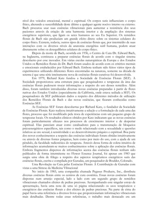 nível dos veículos emocional, mental e espiritual. Os corpos sutis influenciam o corpo
físico, alterando a suscetibilidade deste último a qualquer agente nocivo interno ou externo.
Bach procurou usar suas essências vibracionais para aumentar a resistência dos seus
pacientes através da criação de uma harmonia interior e da ampliação dos sistemas
energéticos superiores, que ligam os seres humanos ao seu Eu Superior. Os remédios
florais de Bach não produziam um grande efeito direto sobre os sistemas celulares do
corpo físico. Existem, todavia, outros tipos de essências florais que, por intermédio de suas
interações com os diversos níveis da anatomia energética sutil humana, podem atuar
diretamente sobre os desequilíbrios celulares do corpo físico.
Depois da morte de Bach, ocorrida em 1936, o Centro de Cura Dr. Edward Bach,
na Inglaterra, continuou a preparar essências florais de acordo com o singular sistema
descoberto por esse inovador. Em várias escolas naturopáticas da Europa e dos Estados
Unidos os Remédios florais do Dr. Bach foram usados de acordo com os critérios mentais
e emocionais estabelecidos por Edward Bach. Embora tenham sido feitos vários tipos de
experimentos utilizando diferentes flores encontradas na natureza, somente na década de
setenta é que uma série inteiramente nova de essências florais curativas foi desenvolvida.
Em 1979, Richard Katz fundou a Sociedade de Essências Florais (SEF). A
Sociedade proporcionou uma estrutura para que pesquisadores e terapeutas da área das
essências florais pudessem trocar informações a respeito do uso desses remédios. Além
disso, foram também introduzidas diversas novas essências preparadas à partir de flores
nativas dos Estados Unidos (especialmente da Califórnia, onde estava sediada a SEF). Os
pesquisadores da SEF publicaram dados a respeito dos diferentes métodos de utilização
dos Remédios Florais de Bach e das novas essências, que ficaram conhecidas como
Essências SEF.
As Essências SEF foram descobertas por Richard Katz, o fundador da Sociedade
de Essências Florais. Katz realizou intuitivamente a seleção e a formulação de cada uma das
flores, processo que foi modificado pela troca de experiências com um pequeno grupo de
terapeutas locais. Os resultados clínicos obtidos por Katz indicaram que as novas essências
foram particularmente eficazes nos processos de crescimento interior e de despertar
espiritual. Elas pareciam atuar como catalisadores para a transmutação de bloqueios
psicoenergéticos específicos, tais como o medo relacionado com a sexualidade e questões
relativas ao ato sexual, à sensitividade e ao desenvolvimento psíquico e espiritual. Boa parte
dos novos conhecimentos a respeito das essências individuais foram obtidas intuitivamente
ou através de diversas fontes psíquicas, bem como por meio do uso, com a ajuda de um
pêndulo, da faculdade radiestésica do terapeuta. Através dessa forma de coleta intuitiva de
informações acumularam-se muitos conhecimentos sobre a aplicação das essências florais.
Embora fragmentos dispersos de informações acerca das essências florais tenham sido
publicados de forma intermitente no Flower Essence Journal, foi apenas em 1983 que
surgiu uma obra de fôlego a respeito dos aspectos terapêuticos energéticos sutis das
essências florais, escrita e compilada por Gurudas, um pesquisador de Boulder, Colorado.
Uma Revolução na Cura pelas Essências Florais: A Contribuição de Gurudas com
vistas a uma Síntese da Medicina Vibracional
No início de 1983, uma companhia chamada Pegasus Products, Inc., distribuiu
diversas essências florais entre os centros de cura esotérica. Essas novas essências foram
dispostas num arranjo especial, lado a lado com um segundo grupo de remédios
vibracionais chamados elixires de pedras preciosas. Acompanhando este singular estojo de
apresentação, havia uma nota de uma só página relacionando os usos terapêuticos e
energéticos das essências florais e dos elixires de pedras preciosas. Na parte de cima do
papel havia uma referência a diversos livros que proporcionariam informações vibracionais
mais detalhadas. Dentre todas essas referências, o trabalho mais destacado era um

 