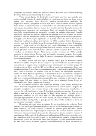 compêndio de medicina vibracional intitulado Flower Essences and Vibrational Healing
[Essências florais e cura vibracional], de Gurudas.
Vários meses depois, foi distribuído pelas livrarias um livro que continha uma
grande variedade de guias de medicina holística já publicados anteriormente. Entre os seus
tópicos mais incomuns, havia descrições técnicas cientificamente detalhadas das
propriedades físicas e energéticas sutis de 108 novas essências florais. Embora algumas
dessas formas já estivessem entre as Essências SEF, elas jamais haviam sido descritas com
tanta riqueza de detalhes. Além do mais, o livro continha também descrições técnicas dos
relacionamentos energéticos entre as essências florais e os remédios homeopáticos. Nesse
compêndio extraordinariamente autorizado a respeito da medicina vibracional, Gurudas
compilou e comentou informações adquiridas em palestras de Kevin Ryerson, um notável
médium na área das informações técnicas de natureza psíquica com atuação semelhante à
de Edgar Cayce. Uma porção significativa do material contido no Flower Essences and
Vibrational Healing fora obtido por Gurudas em 1980, na cidade de São Francisco, ao
assistir a uma série de conferências de Ryerson proferidas junto a um grupo de pesquisas
psíquicas. O grupo reunira-se com Ryerson para obter informações técnicas transmitidas
por via mediúnica a respeito das aplicações clínicas de diversas essências florais. Entre as
pessoas presentes a essa notável reunião estavam Gurudas e Richard Katz, fundador da
Sociedade de Essências Florais. Além dessas sessões ocorridas em 1980, Gurudas
continuou a coletar junto a Ryerson mais informações psíquicas a respeito de essências
florais e a acrescentar detalhes aos dados de natureza psíquica que já haviam sido estudados
em reuniões anteriores.
E preciso deixar claro aqui que o material obtido por via mediúnica fornece
informações inéditas a respeito do que hoje pode ser considerada uma nova tecnologia de
cura, embora as origens desses métodos possam efetivamente ser bastante antigas. Os
primeiros avanços feitos no século XX no sentido de transformar as essências florais num
método sistemático de cura foram proporcionados pelas pesquisas do próprio Dr. Edward
Bach, tanto na condição de sensitivo como na de clínico. As informações mediúnicas
obtidas por Kevin Ryerson sugerem não só mecanismos de ação bioquímicos e energéticos
sutis das essências florais, e suas aplicações na cura de doenças, como também orientações
relativas a pesquisas científicas adicionais necessárias para confirmar as informações que já
foram dadas. Sob essa óptica, os efeitos dessas novas essências florais devem ser
considerados uma forma experimental de terapia.
O livro Flower Essences and Vibrational Healing é uma notável realização no
sentido de reunir uma grande variedade de informações de caráter técnico a respeito das
aplicações terapêuticas das essências florais e de terapias vibracionais semelhantes. O
emprego das essências florais ao longo da história é resumido num capítulo descritivo que
relata as descobertas e a inspiração do Dr. Bach. Nesse capítulo, Gurudas chega a
interessante conclusão de que Bach pode ter sido inspirado por Rudolph Steiner a
investigar as propriedades de cura das flores. Steiner, um famoso metafísico, fizera diversas
preleções médicas na Inglaterra, as quais podem ter sido assistidas por Bach na época em
que ele estava começando a clinicar.
Discussões adicionais sobre as origens do uso terapêutico das essências florais
abordam com grande profundeza de detalhes o seu uso em civilizações antigas descritas cm
textos esotéricos, tais como Auânuda e Lemúria. Na primeira parte do Livro, Gurudas
descreve diversas técnicas de preparação e amplificação das essências florais e também os
intrincados mecanismos através dos quais elas influenciam o sistema energético humano. A
segunda parte do livro aborda detalhadamente cada essência. O livro transcreve discussões
que especificam os níveis energéticos sutis em .que cada essência atua e há também listas de
doenças que podem ser tratadas de forma mais adequada por uma determinada essência
No final dessa sessão, Gurudas organizou convenientemente os dados em tabelas de

 