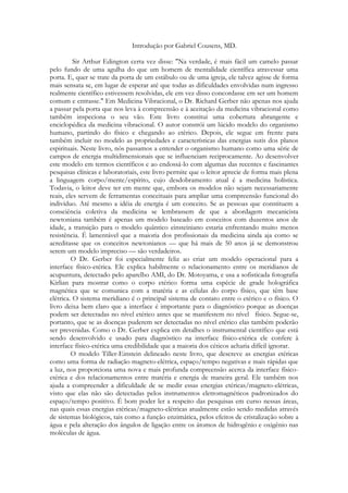 Introdução por Gabriel Cousens, MD.
Sir Arthur Edington certa vez disse: "Na verdade, é mais fácil um camelo passar
pelo fundo de uma agulha do que um homem de mentalidade científica atravessar uma
porta. E, quer se trate da porta de um estábulo ou de uma igreja, ele talvez agisse de forma
mais sensata se, em lugar de esperar até que todas as dificuldades envolvidas num ingresso
realmente científico estivessem resolvidas, ele em vez disso concordasse em ser um homem
comum e entrasse." Em Medicina Vibracional, o Dr. Richard Gerber não apenas nos ajuda
a passar pela porta que nos leva à compreensão e à aceitação da medicina vibracional como
também inspeciona o seu vão. Este livro constitui uma cobertura abrangente e
enciclopédica da medicina vibracional. O autor constrói um lúcido modelo do organismo
humano, partindo do físico e chegando ao etérico. Depois, ele segue em frente para
também incluir no modelo as propriedades e características das energias sutis dos planos
espirituais. Neste livro, nós passamos a entender o organismo humano como uma série de
campos de energia multidimensionais que se influenciam reciprocamente. Ao desenvolver
este modelo em termos científicos e ao endossá-lo com algumas das recentes e fascinantes
pesquisas clínicas e laboratoriais, este livro permite que o leitor aprecie de forma mais plena
a linguagem corpo/mente/espírito, cujo desdobramento atual é a medicina holística.
Todavia, o leitor deve ter em mente que, embora os modelos não sejam necessariamente
reais, eles servem de ferramentas conceituais para ampliar uma compreensão funcional do
indivíduo. Até mesmo a idéia de energia é um conceito. Se as pessoas que constituem a
consciência coletiva da medicina se lembrassem de que a abordagem mecanicista
newtoniana também é apenas um modelo baseado em conceitos com duzentos anos de
idade, a transição para o modelo quântico einsteiniano estaria enfrentando muito menos
resistência. É lamentável que a maioria dos profissionais da medicina ainda aja como se
acreditasse que os conceitos newtonianos — que há mais de 50 anos já se demonstrou
serem um modelo impreciso — são verdadeiros.
O Dr. Gerber foi especialmente feliz ao criar um modelo operacional para a
interface físico-etérica. Ele explica habilmente o relacionamento entre os meridianos de
acupuntura, detectado pelo aparelho AMI, do Dr. Motoyama, e usa a sofisticada fotografia
Kirlian para mostrar como o corpo etérico forma uma espécie de grade holográfica
magnética que se comunica com a matéria e as células do corpo físico, que têm base
elétrica. O sistema meridiano é o principal sistema de contato entre o etérico e o físico. O
livro deixa bem claro que a interface é importante para o diagnóstico porque as doenças
podem ser detectadas no nível etérico antes que se manifestem no nível físico. Segue-se,
portanto, que se as doenças puderem ser detectadas no nível etérico elas também poderão
ser prevenidas. Como o Dr. Gerber explica em detalhes o instrumental científico que está
sendo desenvolvido e usado para diagnóstico na interface físico-etérica ele confere à
interface físico-etérica uma credibilidade que a maioria dos céticos acharia difícil ignorar.
O modelo Tiller-Einstein delineado neste livro, que descreve as energias etéricas
como uma forma de radiação magneto-elétrica, espaço/tempo negativas e mais rápidas que
a luz, nos proporciona uma nova e mais profunda compreensão acerca da interface físicoetérica e dos relacionamentos entre matéria e energia de maneira geral. Ele também nos
ajuda a compreender a dificuldade de se medir essas energias etéricas/magneto-elétricas,
visto que elas não são detectadas pelos instrumentos eletromagnéticos padronizados do
espaço/tempo positivo. É bom poder ler a respeito das pesquisas em curso nessas áreas,
nas quais essas energias etéricas/magneto-elétricas atualmente estão sendo medidas através
de sistemas biológicos, tais como a função enzimática, pelos efeitos de cristalização sobre a
água e pela alteração dos ângulos de ligação entre os átomos de hidrogênio e oxigênio nas
moléculas de água.

 