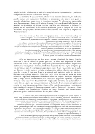 relevância clínica relacionando as aplicações terapêuticas das várias essências e os sistemas
energéticos com os quais cada essência interage.
Ao contrário de qualquer texto anterior sobre medicina vibracional, foi dada uma
grande atenção aos mecanismos fisiológicos e energéticos sutis através dos quais os
remédios vibracionais atuam sobre o organismo humano. As informações mencionadas
nesse livro raras vezes foram publicadas ou descritas de forma tão detalhada. Sempre que
possível, são fornecidas referências a textos esotéricos que confirmam as informações
obtidas por via mediúnica Os mecanismos através dos quais as energias das flores são
transferidas da água para o sistema humano são descritos com elegância e simplicidade.
Para citar o texto:
Nesse plano evolutivo, as flores foram e são a própria essência e a maior concentração de força vital
contida numa planta. Elas são a experiência que remata o crescimento da planta. As flores são uma
combinação de propriedades etéricas (da planta) e possuem o máximo de força vital, de modo que
frequentemente são usadas nas porções férteis do vegetal.
A verdadeira essência, naturalmente, é o padrão eletromagnético da forma da planta. Assim como há
em várias plantas elementos que fazem parte do corpo físico, também existem numerosos parâmetros de
energias biomagnéticas descarregadas pelas flores e por diversas outras partes das plantas. E a intensidade da
força vital aumenta nas proximidades do local de florescimento...
[As essências preparadas a partir de flores são] meramente uma impressão etérica; nenhuma
molécula da matéria física é transferida. Nesse trabalho, você lida exclusivamente com a vibração etérica da
planta, com a sua inteligência. Ao iluminar a água, o sol matura a ela a força vital da flor, a qual é transferida
às pessoas quando elas assimilam essas essências vibracionais.

Além do carregamento da água com a marca vibracional das flores, Gurudas
menciona o uso de exilires de pedras preciosas, os quais são preparados de forma
semelhante, usando a luz do sol para energizar a água com as extraordinárias propriedades
cristalinas de varias gemas e minerais. Ainda mais fascinante do que a lógica energética que
está por trás do método solar de preparação de essências florais é a descrição que Gurudas
nos dá sobre o modo como as essências produzem seus efeitos sobre os corpos físicos e
sutis das pessoas. A parte que descreve a anatomia sutil incorpora muito do que já foi
discutido nos capítulos anteriores deste livro e traz novas informações ainda por serem
estudadas. Os padrões energéticos das essências florais dão origem a interações terapêuticas
entre o corpo físico e o corpo etérico e os veículos de frequências superiores. De grande
interesse aqui é a descrição de determinadas propriedades cristalinas ou quartziformes do
corpo físico e o papel que elas desempenham na formação de um sistema energético sutil
especial no nível das estruturas físico-celulares. Em capítulos posteriores, examinaremos
com mais detalhes as propriedades energéticas e curativas do quartzo e de outros cristais.
Esta descrição das propriedades cristalinas do corpo humano será particularmente
pertinente quando estivermos tratando da cura pelos cristais.
As essências florais, remédios homeopáticos e elixires de pedras preciosas, quando ingeridos ou
usados como unguento, percorrem um caminho específico através dos corpos físico e sutil. Inicialmente, eles
passam pelo sistema circulatório (a corrente sanguínea). Em seguida, o remédio deposita-se a meio caminho
entre os sistemas nervoso e circulatório. Nesse ponto, a polaridade entre os dois sistemas gera uma corrente
eletromagnética. Existe na verdade uma estreita ligação entre esses dois sistemas e a força vital e a
consciência, ligação essa que a ciência moderna ainda não compreende. A força vital atua mais através do
sangue, enquanto a consciência atua através do cérebro e do sistema nervoso. Esses dois sistemas apresentam
propriedades quartziformes e uma corrente eletromagnética. As células do sangue, especialmente os glóbulos
brancos e vermelhos, apresentam propriedades quartziformes mais destacadas, enquanto o sistema nervoso
apresenta uma corrente magnética mais intensa. A força vital e a consciência utilizam estas propriedades para
penetrar no corpo físico e estimulá-lo.
A partir da metade do caminho entre os sistemas nervoso e circulatório, o remédio em geral deslocase diretamente para os meridianos. Saindo dos meridianos, a força vital penetra nos diversos corpos sutis e
chakras ou retorna diretamente para o corpo físico, no nível celular, através de vários portais situados a meio

 