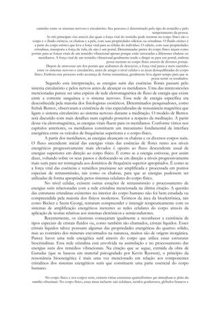 caminho entre os sistemas nervoso e circulatório. Seu percurso é determinado pelo tipo do remédio e pelo
temperamento da pessoa.
As três principais vias através das quais a força vital do remédio pode reentrar no corpo físico são o
corpo e o fluido etéricos, os chakras e a pele, com suas propriedades silícicas ou cristalinas. O fluido etérico é
a parte do corpo etérico que leva a força vital para as células do indivíduo. O cabelo, com suas propriedades
cristalinas, transporta a força da vida; ele não é um portal. Determinadas partes do corpo físico atuam como
portais para as forças vitais de um remédio vibracional apenas porque estão associadas a diferentes chakras ou
meridianos. A força vital de um remédio vibracional geralmente tende a dirigir-se para um portal, embora
possa reentrar no corpo físico através de diversos portais.
Depois de atravessar um dos portais que acabamos de descrever, a força vital passa a meio caminho
entre os sistemas nervoso e circulatório, antes de atingir o nível celular e as áreas desequilibradas do corpo
físico. Embora esse processo todo aconteça de forma instantânea, geralmente leva algum tempo para que se
possa sentir os resultados.

Segundo esta interpretação, as energias sutis das essências florais passam pelo
sistema circulatório e pelos nervos antes de alcançar os meridianos. Uma das interconexões
mencionadas parece ser uma espécie de rede eletromagnética de fluxo de energia que existe
entre a corrente sanguínea e o sistema nervoso. Essa rede de energia específica era
desconhecida pela maioria dos fisiologistas esotéricos. Determinados pesquisadores, como
Itzhak Bentov, observaram a existência de vias especializadas de ressonância magnética que
ligam o sistema circulatório ao sistema nervoso durante a meditação. O modelo de Bentov
será discutido com mais detalhes num capítulo posterior a respeito da meditação. A partir
dessa via eletromagnética, as energias vitais fluem para os meridianos. Conforme vimos nos
capítulos anteriores, os meridianos constituem um mecanismo fundamental da interface
energética entre os veículos de frequências superiores e o corpo físico.
A partir dos meridianos, as energias alcançam os chakras e os diversos corpos sutis.
O fluxo ascendente inicial das energias vitais das essências de flores rumo aos níveis
energéticos progressivamente mais elevados é oposto ao fluxo descendente usual de
energias superiores em direção ao corpo físico. É como se a energia estivesse, por assim
dizer, voltando sobre os seus passos e deslocando-se em direção a níveis progressivamente
mais sutis para ser reintegrada aos domínios de frequência superior apropriados. É como se
a força vital das essências e remédios precisasse ser amplificada e processada em pontos
especiais de retransmissão, tais como os chakras, para que as energias pudessem ser
utilizadas de forma apropriada petos sistemas celulares do corpo físico.
No nível celular, existem outras estações de retransmissão e processamento de
energias sutis relacionadas com a rede cristalina mencionada na última citação. A questão
das estruturas cristalinas existentes no interior do corpo humano não foi hem estudada ou
compreendida pela maioria dos físicos modernos. Teóricos da área da bioeletrônica, tais
como Becker e Szent-Gyorgi, tentaram compreender e interagir terapeuticamente com os
sistemas de amplificação energéticos inerentes as redes celulares do corpo através da
aplicação de teorias relativas aos sistemas eletrônicos e semicondutores.
Recentemente, os cientistas começaram igualmente a reconhecer a existência de
tipos especiais de cristais fluidos ou, como também são chamados, cristais líquidos. Esses
cristais líquidos talvez possuam algumas das propriedades energéticas do quartzo sólido,
mas ao contrário dos minerais encontrados na natureza, muitos são de origem inorgânica.
Parece haver uma rede energética sutil através do corpo que utiliza essas estruturas
biocristalinas. Essa rede cristalina está envolvida na assimilação e no processamento das
energias sutis dos remédios vibracionais. Na citação que se segue, extraída da obra de
Gurudas (que se baseou em material psicografado por Kevin Ryerson), o princípio da
ressonância bioenergética é mais uma vez mencionado em relação aos componentes
cristalinos dos sistemas energéticos sutis que constituem uma parte essencial do corpo
humano.
No corpo físico e nos corpos sutis, existem várias estruturas quartziformes que intensificam os efeitos dos
remédios vibracionais. No corpo físico, essas áreas incluem: sais celulares, tecidos gordurosos, glóbulos brancos e

 