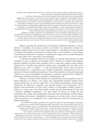 vermelhos, linfa e glândula pineal. Embora essas estruturas cristalinas formem um sistema completo dentro do corpo, ele
ainda não foi isolado e compreendido apropriadamente pela medicina moderna.
As estruturas cristalinas operam em ressonância simpática. Existe uma sintonia entre as propriedades
cristalinas dos corpos físicos e sutis, dos éteres e de muitos remédios vibracionais, especialmente essências
florais e elixires de pedras preciosas. Essas propriedades do corpo intensificam a força vital dos remédios
vibracionais para que eles atinjam um nível de intensidade em que possam ser assimilados. Na verdade, essas
propriedades cristalinas são pontos de retransmissão para as energias mais etéricas penetrarem no corpo
físico. Isto permite uma distribuição equilibrada das diversas energias na frequência correta, o que estimula a
eliminação da toxicidade para dar lugar à saúde. Isso assemelha-se ao que acontece quando vibrações na
frequência das ondas de rádio atingem um crista] num aparelho radiorreceptor. O cristal vibra ao absorver as
ondas de alta frequência e produz frequências audíveis que são percebidas pelo corpo.
Quando os remédios vibracionais são intensificados, a força vital neles contida chega até as partes
desequilibradas do corpo mais rapidamente e numa forma mais estável. Os remédios podem purificar a aura e
os corpos sutis, de modo que esses desequilíbrios não irão mais contribuir para a má saúde. Se isso lhe parece
estranho, lembre-se de que os cientistas demonstraram várias vezes que energias sutis como ultra-sons e
microondas podem provocar doenças. Por que outras formas de energia sutil não poderiam produzir saúde?
(Os grifos são nossos)

Quanto à questão das energias sutis de frequências específicas induzirem o corpo a
eliminar a toxicidade das doenças, devemos nos lembrar das explicações contidas nos
capítulos anteriores deste livro, nos quais foram descritos os mecanismos através dos quais
os remédios homeopáticos produzem seus efeitos sobre os seres humanos. A rede cristalina
do corpo humano contribui para a transdução e a distribuição das energias sutis dos remédios homeopáticos
e das essências florais entre os mecanismos de ação apropriados.
A influência terapêutica final de um remédio ou essência floral depende do nível
energético em que ele produz seus principais efeitos. Embora os remédios homeopáticos
pareçam produzir um maior efeito energético sobre o corpo físico, alguns estudos clínicos
sugerem que os remédios homeopáticos também têm a capacidade de atuar sobre níveis
superiores, tais como os chakras e o corpo astral/emocional. Certos casos de psicose
maníaco-depressiva e esquizofrenia, por exemplo, melhoraram dramaticamente com um
tratamento à base de remédios homeopáticos. Esses efeitos podem ter sido produzidas pela
correção não só dos desequilíbrios neuroquímicos associados a doenças como também de
perturbações mórbidas de natureza energética eminentemente sutil.
Embora as essências florais pareçam ser especialmente potentes quando se trata de
induzir alterações nos chakras e nos corpos sutis, determinadas essências também curam
atuando diretamente no nível do corpo físico. Os remédios homeopáticos emitem quanta
vibracionais de frequências específicas que parecem ressoar mais intensamente com a
estrutura físico/molecular do corpo físico, embora as homeopatias também afetem os
chakras e os corpos sutis. As essências florais contêm uma alta concentração de força vital
e possuem qualidades semelhantes à de uma espécie de tintura de energia de pura
consciência. Em virtude desta propriedade vibracional sutil, determinadas essências florais
talvez tenham efetivamente a capacidade de interagir com os corpos sutis e com os chakras
a fim de aumentar a sua coordenação com o corpo físico por ocasião da ocorrência de um
padrão disfuncional.
Os remédios homeopáticos geralmente são preparados a partir de material inorgânico mais denso,
ao passo que as essências florais apresentam uma concentração muito mais elevada de força vital. Os
remédios homeopáticos muitas vezes reproduzem vibracionalmente a doença física numa pessoa a fim de
expulsar esse desequilíbrio para fora do corpo. A homeopatia unifica os corpos sutis, mas também atua no nível
vibracional da estrutura molecular. Ela representa uma ponte entre a medicina tradicional e a medicina vibracional.
Em contraste, as essências florais regulam o fluxo de consciência e karma que gera o estado de
doença. Eles atuam sobre os corpos sutis e sobre as propriedades etéricas da anatomia e, depois, influenciam
gradualmente o corpo físico. O fato de essas essências serem provenientes das flores — que são as áreas de
maior concentração de força vital nas plantas — é uma das principais razões da presença de maior quantidade
de forças vitais nas essências extraídas de flores do que em outras formas de remédios vibracionais. (Os grifos
são nossos)

 