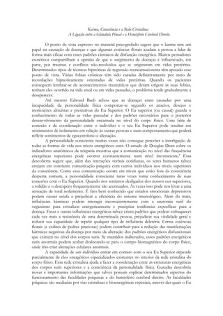 Karma, Consciência e a Rede Cristalina:
A Ligação entre a Glândula Pineal e o Hemisfério Cerebral Direito
O ponto de vista expresso no material psicografado sugere que o karma tem um
papel na causação de doenças e que algumas essências florais ajudam a pessoa a lidar de
forma mais eficaz com esses padrões cármicos de disfunção energética. Muitos pensadores
esotéricos compartilham a opinião de que o surgimento de doenças é influenciado, em
parte, por traumas e conflitos não-resolvidos que se originaram em vidas pretéritas.
Determinados tipos de técnicas hipnóticas de regressão reencarnacionista têm apoiado esse
ponto de vista. Várias fobias crônicas têm sido curadas definitivamente por meio de
recordações hipnoticamente orientadas de vidas pretéritas. Quando os pacientes
conseguem lembrar-se de acontecimentos traumáticos que deram origem às suas fobias,
tenham eles ocorrido na vida atual ou em vidas passadas, o problema tende gradualmente a
desaparecer.
Até mesmo Edward Bach achou que as doenças eram causadas por uma
incapacidade da personalidade física comportar-se segundo os anseios, desejos e
motivações altruístas e prestativas do Eu Superior. O Eu superior (ou causal) guarda o
conhecimento de todas as vidas passadas e dos padrões necessários para o posterior
desenvolvimento da personalidade encarnada no nível do corpo físico. Uma falta de
conexão e de coordenação entre o indivíduo e o seu Eu Superior pode resultar em
sentimentos de isolamento em relação às outras pessoas e num comportamento que poderá
refletir sentimentos de egocentrismo e alienação.
A personalidade consciente muitas vezes não consegue perceber a interligação de
todas as formas de vida nos níveis energéticos sutis. O estudo de Douglas Dean sobre os
indicadores anatômicos da telepatia mostrou que a comunicação no nível das frequências
energéticas superiores pode ocorrer constantemente num nível inconsciente.' Essa
descoberta sugere que, além das interações verbais cotidianas, os seres humanos talvez
estejam em constante comunicação psíquica com outros indivíduos nos níveis superiores
da consciência. Como essa comunicação ocorre em níveis que estão fora da consciência
desperta comum, a personalidade consciente raras vezes toma conhecimento de suas
conexões com o Eu Superior. Quando nos sentimos desligados dos nossos eus superiores,
a solidão e o desespero frequentemente são acentuados. Às vezes isso pode nos levar a uma
sensação de total isolamento. É fato bem conhecido que estados emocionais depressivos
podem causar estafa e prejudicar a eficiência do sistema imunológico. Além do mais,
influências kármicas podem interagir inconscientemente com a anatomia sutil do
organismo para cristalizar energeticamente e precipitar tendências específicas para a
doença. Essas e outras influências energéticas talvez criem padrões que podem enfraquecer
cada vez mais a resistência de uma determinada pessoa, prejudicar sua vitalidade geral e
reduzir sua capacidade de repelir qualquer tipo de influência deletéria. Certas essências
florais (e exilires de pedras preciosas) podem contribuir para a redução das manifestações
kármicas negativas da doença por meio da alteração dos padrões energéticos disfuncionais
que existem no nível dos corpos sutis. Se mantidos inalterados, esses padrões energéticos
sutis anormais podem acabar deslocando-se para o campo biomagnético do corpo físico,
onde irão criar alterações celulares anormais.
A capacidade de um indivíduo entrar em contato com o seu Eu Superior depende
parcialmente de elos energéticos especializados existentes no interior da rede cristalina do
corpo físico. Essa rede cristalina ajuda a fazer a coordenação entre as estruturas energéticas
dos corpos sutis superiores e a consciência da personalidade física. Gurudas descobriu
novas e importantes informações que talvez possam explicar determinados aspectos do
funcionamento das faculdades psíquicas e do hemisfério cerebral direito. As faculdades
psíquicas são mediadas por vias cristalinas e bioenergéticas especiais, através das quais o Eu

 