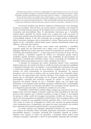 informação para verificar se ela pode ser compreendida. Isso frequentemente ocorre no caso de sonhos
claros, que transmitem mensagens. A partir do hemisfério esquerdo, as informações atravessam o sistema
neurológico, passando especificamente por dois pontos críticos de reflexão — a medula espinal e o cóceix.
Há um constante estado de ressonância entre a medula espinal e o cóceix; as propriedades da glândula pineal
ressoam entre esses dois pontos. Em seguida as informações trafegam para outras partes do corpo através dos
meridianos e das estruturas cristalinas já descritas. A força vital dos remédios vibracionais ativa todo este processo. Este
é um processo fundamental usado pela alma para expressar o karma no corpo físico. (Os grifos são nossos)

Os circuitos cristalinos aqui descritos realmente contribuem para a base fisiológica
do processo kundalini. Além do mais, este circuito permite a transdução, com redução de
tensão, de informações provenientes do Eu Superior para os diversos níveis de consciência
vivenciados pela personalidade física. É extremamente interessante que o hemisfério
cerebral direito, operando de comum acordo com a pineal, atue como um ponto de
retransmissão primário para informações provenientes do Eu Superior que se dirigem para
a personalidade desperta. É fato bem conhecido que as imagens mentais do hemisfério
direito constituem a paisagem onde se desenrolam os sonhos. Muitas pessoas têm sido da
opinião de que o hemisfério cerebral direito parece expressar determinadas funções que
refletem o nosso lado mais intuitivo.
Costuma-se dizer que vivemos numa cultura onde predomina o hemisfério
esquerdo, aquele que está relacionado com a lógica, com a ciência e a linguagem. A
linguagem simbólica dos sonhos representa a forma de comunicação do estado de sono —
controlado pelo hemisfério direito —, o qual ocupa cerca de um terço da nossa vida. Em
outras palavras, o hemisfério esquerdo do cérebro só é dominante quando estamos
acordados; quando dormimos, passamos para uma modalidade de processamento de
informações controlada pelo hemisfério direito. Temos necessidade das faculdades do
hemisfério direito para podermos atuar no cenário metafórico dos sonhos.
A interação da consciência dos sonhos (hemisfério direito) versus consciência
desperta representa uma tentativa da alma no sentido de manter uma expressão equilibrada
e integrada da interação entre o Eu Superior e a personalidade física. Já deixamos claro que
a comunicação psíquica (por meio da nossa anatomia energética sutil) ocorre de forma
contínua nos níveis inconscientes de processamento de informações. Os sistemas
perceptivos sutis, tais como os chakras, estão em contato direto com o hemisfério direito
através das vias representadas pelos circuitos cristalinos. Essa singular rede biocristalina
permite que as informações provenientes do Eu Superior alcancem a consciência da
personalidade, controlada pelo hemisfério esquerdo do cérebro. O estado de sonho
representa um período especial em que o hemisfério direito, que está ligado mais
diretamente ao Eu Superior, pode transmitir mensagens codificadas para a personalidade
desperta A capacidade de um indivíduo decodificar essas mensagens internas depende de
sua competência para desvendar os simbolismos contidos em seus sonhos.
O hemisfério cerebral direito também abriga a imagem que cada pessoa faz do seu
próprio corpo. Essa auto-imagem é formada a partir das várias experiências de vida tanto
positivas como negativas, que o indivíduo acumulou ao longo do tempo. A auto-imagem
das pessoas é criada a partir de mensagens inconscientes contidas em fitas que correm
através dos biocomputadores do hemisfério cerebral direito. Essas mensagens falam a cada
indivíduo a respeito de suas qualidades humanas, aparência física e senso do seu próprio
valor. Como os sonhos são a linguagem do cérebro, eles encerram um grande potencial
como ferramentas para a compreensão, não apenas da mente inconsciente, mas também
para a decifração da consciência espiritual interior e do autoconhecimento.
Os sonhos formam uma linguagem pictográfica/simbólica que talvez represente
uma tentativa do hemisfério direito transmitir importantes informações inconscientes à
personalidade desperta e consciente controlada pelo hemisfério esquerdo do cérebro.
Algumas vezes, quando os sonhos são ignorados, o hemisfério direito poderá tentar
comunicar mensagens importantes à faceta da personalidade dominada pelo hemisfério

 