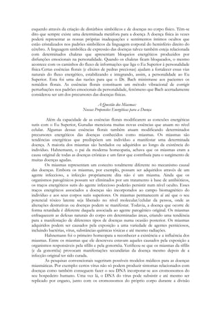 esquerdo através da criação de distúrbios simbólicos e de doenças no corpo físico. Têm-se
dito que sempre existe uma determinada metáfora para a doença A doença física às vezes
poderá representar as nossas próprias inadequações e sentimentos íntimos ocultos que
estão cristalizados nos padrões simbólicos da linguagem corporal do hemisfério direito do
cérebro. A linguagem simbólica de expressão das doenças talvez também esteja relacionada
com determinados chakras que apresentam bloqueios energéticos produzidos por
disfunções emocionais na personalidade. Quando os chakras ficam bloqueados, o mesmo
acontece com os caminhos do fluxo de informações que liga o Eu Superior à personalidade
física Certas essências florais (e elixires de pedras preciosas) ajudam a fortalecer essas vias
naturais do fluxo energético, estabilizando e integrando, assim, a personalidade ao Eu
Superior. Esta foi uma das razões para que o Dr. Bach ministrasse aos pacientes os
remédios florais. As essências florais constituem um método vibracional de corrigir
perturbações nos padrões emocionais da personalidade, fenômeno que Bach acertadamente
considerou ser um dos precursores das doenças físicas.
A Questão dos Miasmas:
Nossas Propensões Energéticas para a Doença
Além da capacidade de as essências florais modificarem as conexões energéticas
sutis com o Eu Superior, Gurudas menciona muitas novas essências que atuam no nível
celular. Algumas dessas essências florais também atuam modificando determinados
precursores energéticos das doenças conhecidos como miasmas. Os miasmas são
tendências energéticas que predispõem um indivíduo a manifestar uma determinada
doença. A maioria dos miasmas são herdados ou adquiridos ao longo da existência do
indivíduo. Hahnemann, o pai da moderna homeopatia, achava que os miasmas eram a
causa original de todas as doenças crônicas e um fator que contribuía para o surgimento de
muitas doenças agudas.
Os miasmas representam um conceito totalmente diferente no mecanismo causal
das doenças. Embora os miasmas, por exemplo, possam ser adquiridos através de um
agente infeccioso, a infecção propriamente dita não é um miasma. Ainda que os
organismos patogênicos possam ser eliminados por um tratamento à base de antibióticos,
os traços energéticos sutis do agente infeccioso poderão persistir num nível oculto. Esses
traços energéticos associados a doenças são incorporados ao campo biomagnético do
indivíduo e aos seus corpos sutis superiores. Os miasmas permanecem aí até que o seu
potencial tóxico latente seja liberado no nível molecular/celular da pessoa, onde as
alterações destrutivas ou doenças podem se manifestar. Todavia, a doença que ocorre de
forma retardada é diferente daquela associada ao agente patogênico original. Os miasmas
enfraquecem as defesas naturais do corpo em determinadas áreas, criando uma tendência
para a manifestação de diferentes tipos de doenças numa ocasião posterior. Os miasmas
adquiridos podem ser causados pela exposição a uma variedade de agentes perniciosos,
incluindo bactérias, vírus, substâncias químicas tóxicas e até mesmo radiações.
Hahnemann foi o primeiro homeopata a reconhecer a existência e a influência dos
miasmas. Entre os miasmas que ele descreveu estavam aqueles causados pela exposição a
organismos responsáveis pela sífilis e pela gonorréia. Verificou-se que os miasmas da sífilis
(e da gonorréia) provocam manifestações secundárias da doença mesmo depois de a
infecção original ter sido curada.
As pesquisas convencionais sugeriram possíveis modelos médicos para as doenças
miasmáticas. Por exemplo: certos vírus não só podem produzir sintomas relacionados com
doenças como também conseguem fazer o seu DNA incorporar-se aos cromossomos do
seu hospedeiro humano. Uma vez lá, o DNA do vírus pode subsistir e até mesmo ser
replicado por engano, junto com os cromossomos do próprio corpo durante a divisão

 