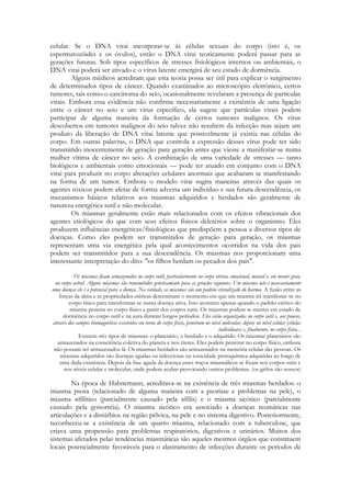 celular. Se o DNA virai incorporar-se às células sexuais do corpo (isto é, os
espermatozóides e os óvulos), então o DNA virai teoricamente poderá passar para as
gerações futuras. Sob tipos específicos de stresses fisiológicos internos ou ambientais, o
DNA virai poderá ser ativado e o vírus latente emergirá de seu estado de dormência.
Alguns médicos acreditam que esta teoria possa ser útil para explicar o surgimento
de determinados tipos de câncer. Quando examinados ao microscópio eletrônico, certos
tumores, tais como o carcinoma do seio, ocasionalmente revelaram a presença de partículas
virais. Embora essa evidência não confirme necessariamente a existência de uma ligação
entre o câncer no seio e um vírus específico, ela sugere que partículas virais podem
participar de alguma maneira da formação de certos tumores malignos. Os vírus
descobertos em tumores malignos do seio talvez não resultem da infecção mas sejam um
produto da liberação de DNA virai latente que possivelmente já existia nas células do
corpo. Em outras palavras, o DNA que controla a expressão desses vírus pode ter sido
transmitido inocentemente de geração para geração antes que viesse a manifestar-se numa
mulher vítima de câncer no seio. A combinação de uma variedade de stresses — tanto
biológicos e ambientais como emocionais — pode ter atuado em conjunto com o DNA
virai para produzir no corpo alterações celulares anormais que acabaram se manifestando
na forma de um tumor. Embora o modelo virai sugira maneiras através das quais os
agentes tóxicos podem afetar de forma adversa um indivíduo e sua futura descendência, os
mecanismos básicos relativos aos miasmas adquiridos e herdados são geralmente de
natureza energética sutil e não molecular.
Os miasmas geralmente estão mais relacionados com os efeitos vibracionais dos
agentes etiológicos do que com seus efeitos físicos deletérios sobre o organismo. Eles
produzem influências energéticas/fisiológicas que predispõem a pessoa a diversos tipos de
doenças. Como eles podem ser transmitidos de geração para geração, os miasmas
representam uma via energética pela qual acontecimentos ocorridos na vida dos pais
podem ser transmitidos para a sua descendência. Os miasmas nos proporcionam uma
interessante interpretação do dito: "os filhos herdam os pecados dos pais".
Os miasmas ficam armazenados no corpo sutil, particularmente no corpo etérico, emocional, mental e, em menor grau,
no corpo astral. Alguns miasmas são transmitidos geneticamente para as gerações seguintes. Um miasma não é necessariamente
uma doença; ele é o potencial para a doença. Na verdade, os miasmas são um padrão cristalizado do karma. A fusão entre as
forças da alma e as propriedades etéricas determinam o momento em que um miasma irá manifestar-se no
corpo tísico para transformar-se numa doença ativa. Isso acontece apenas quando o padrão etérico do
miasma penetra no corpo físico a partir dos corpos sutis. Os miasmas podem se manter em estado de
dormência no corpo sutil e na aura durante longos períodos. Eles estão organizados no corpo sutil e, aos poucos,
através dos campos biomagnéticos existentes em torno do corpo físico, penetram no nível molecular, depois no nível celular (células
individuais) e, finalmente, no corpo físico...
Existem três tipos de miasmas: o planetário, o herdado e o adquirido. Os miasmas planetários são
armazenados na consciência coletiva do planeta e nos éteres. Eles podem penetrar no corpo físico, embora
não possam ser armazenados lá. Os miasmas herdados são armazenados na memória celular das pessoas. Os
miasmas adquiridos são doenças agudas ou infecciosas ou toxicidade petroquímica adquiridas ao longo de
uma dada existência. Depois da fase aguda da doença esses traços miasmálicos se fixam nos corpos sutis e
nos níveis celular e molecular, onde podem acabar provocando outros problemas. (os grifos são nossos)

Na época de Hahnemann, acreditava-se na existência de três miasmas herdados: o
miasma psora (relacionado de alguma maneira com a psoríase e problemas na pele), o
miasma sifilítico (parcialmente causado pela sífilis) e o miasma sicótico (parcialmente
causado pela gonorréia). O miasma sicótico era associado a doenças reumáticas nas
articulações e a distúrbios na região pélvica, na pele e no sistema digestivo. Posteriormente,
reconheceu-se a existência de um quarto miasma, relacionado com a tuberculose, que
criava uma propensão para problemas respiratórios, digestivos e urinários. Muitos dos
sistemas afetados pelas tendências miasmáticas são aqueles mesmos órgãos que constituem
locais potencialmente favoráveis para o alastramento de infecções durante os períodos de

 