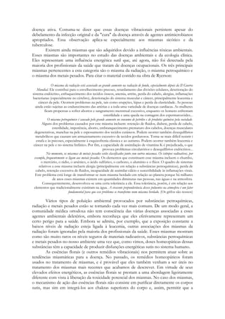 doença ativa. Costuma-se dizer que essas doenças vibracionais persistem apesar do
debelamento da infecção original e da "cura" da doença através de agentes antimicrobianos
apropriados. Essa observação aplica-se especialmente aos miasmas sicótico e da
tuberculose.
Existem ainda miasmas que são adquiridos devido a influências tóxicas ambientais.
Esses miasmas são importantes no estudo das doenças ambientais e da ecologia clínica.
Eles representam uma influência energética sutil que, até agora, não foi detectada pela
maioria dos profissionais da saúde que tratam de doenças ocupacionais. Os três principais
miasmas pertencentes a esta categoria são o miasma da radiação, o miasma petroquímico e
o miasma dos metais pesados. Para citar o material contido na obra de Ryerson:
O miasma da radiação está associado ao grande aumento na radiação de fundo, especialmente depois da II Guerra
Mundial. Ele contribui para o envelhecimento precoce, retardamento das divisões celulares, deterioração do
sistema endócrino, enfraquecimento dos tecidos ósseos, anemia, artrite, perda do cabelo, alergias, inflamações
bacterianas (especialmente no cérebro), deterioração do sistema muscular e câncer, principalmente leucemia e
câncer da pele. Ocorrem problemas na pele, tais como erupções, lúpus e perda da elasticidade. As pessoas
ainda estão sujeitas ao endurecimento das artérias e a ioda uma variedade de doenças cardíacas. As mulheres
ficam propensas a sofrer abortos e sangramento menstrual excessivo, enquanto os homens enfrentam
esterilidade e uma queda na contagem dos espermatozóides...
O miasma petroquímico é causado pelo grande aumento no consumo de petróleo e de produtos químicos pela sociedade.
Alguns dos problemas causados por este miasma incluem: retenção de fluidos, diabete, perda de cabelo,
esterilidade, impotência, aborto, embranquecimento prematuro dos cabelos, doenças musculares
degenerativas, manchas na pele e espessamento dos tecidos cutâneos. Podem ocorrer também desequilíbrios
metabólicos que causam um armazenamento excessivo de tecidos gordurosos. Torna-se mais difícil resistir i
estafa e às psicoses, especialmente à esquizofrenia clássica e ao autismo. Podem ocorrer também leucemia e
câncer na pele e no sistema linfático. Por fim, a capacidade de assimilação de vitamina K é prejudicada, o que
provoca problemas circulatórios e desequilíbrios endócrinos...
No momento, os miasmas de metais pesados estão classificados junto com outros miasmas. Os isótopos radioativos, por
exemplo, frequentemente se ligam aos metais pesados. Os elementos que constituem esse miasma incluem o chumbo,
o mercúrio, o rádio, o arsênico, o ácido sulfúrico, o carbono, o alumínio e o flúor. O quadro de sistemas
relativos a esse miasma incluem alergia (principalmente em relação a substâncias petroquímicas), perda de
cabelo, retenção excessiva de fluidos, incapacidade de assimilar cálcio e suscetibilidade às inflamações virais.
Este problema está longe de transformar-se num miasma herdado em relação ao planeta porque há milhares
de anos esses miasmas existem em quantidades diminutas nas pessoas, nas águas e na atmosfera.
Consequentemente, desenvolveu-se uma certa tolerância a ele. Essa tolerância, porém, é em relação aos
elementos que tradicionalmente existiram na água. A crescente preponderância desses poluentes na atmosfera é um fator
fundamental para que esse problema se transforme num miasma herdado. (Os grifos são nossos)

Vários tipos de poluição ambiental provocados por substâncias petroquímicas,
radiação e metais pesados estão se tornando cada vez mais comuns. De um modo geral, a
comunidade médica ortodoxa não tem consciência das várias doenças associadas a esses
agentes ambientais deletérios, embora reconheça que eles efetivamente representam um
certo perigo para a saúde. Embora se admita, por exemplo, que a exposição constante a
baixos níveis de radiação esteja ligada à leucemia, outras associações dos miasmas da
radiação foram ignoradas pela maioria dos profissionais da saúde. Esses miasmas mostram
como são muito raros os níveis seguros de materiais radioativos, substâncias petroquímicas
e metais pesados no nosso ambiente uma vez que, como vimos, doses homeopáticas dessas
substâncias têm a capacidade de produzir disfunções energéticas sutis no sistema humano.
As essências florais (e outros remédios vibracionais) nos permitem atuar sobre as
tendências miasmáticas para a doença. No passado, os remédios homeopáticos foram
usados no tratamento de miasmas, e é provável que eles também venham a ser úteis no
tratamento dos miasmas mais recentes que acabamos de descrever. Em virtude de seus
elevados efeitos energéticos, as essências florais se prestam a uma abordagem ligeiramente
diferente com vista à liberação da toxicidade potencial dos miasmas. No caso dos miasmas,
o mecanismo de ação das essências florais não consiste em purificar diretamente os corpos
sutis, mas sim em integrá-los aos chakras superiores do corpo e, assim, permitir que a

 