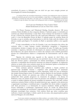 consciência da pessoa se desloque para um nível em que essas energias possam ser
descarregadas do sistema bioenergético.
As essências florais não neutralizam diretamente os miasmas: elas simplesmente criam um luminoso
estado de consciência que, por sua vez, leva a personalidade, o corpo físico e o código genético a eliminarem
inteiramente os miasmas do corpo físico e do corpo suuT. As essências florais que influenciam notavelmente
o chakra do topo da cabeça e dos corpos sutis enfraquecem todos os miasmas, permitindo que eles sejam
descarregados do sistema.

Um Exame mais Detalhado das Novas Essências Florais:
Métodos Revolucionários de Cura nos Níveis Físico e Etérico
Em Flower Essences and Vibrational Healing, Gurudas descreve 108 novas
essências florais divididas em duas categorias distintas. O primeiro grupo é constituído por
essências que afetam basicamente o corpo físico. Essas essências são incomuns no sentido
de que a maioria das essências florais tem sido usada para influenciar o corpo emocional,
como é o caso dos Remédios Florais de Bach. O segundo grupo de essências florais de
Gurudas, ao que se acredita, opera basicamente no nível do corpo sutil, dos chakras e dos
diversos estados psicológicos. Os remédios de Bach se ajustariam melhor a este segundo
grupo.
O mais extraordinário no livro de Gurudas é que suas descrições dos efeitos das
essências sobre o corpo humano contêm informações energéticas e bioquímicas
extremamente técnicas a respeito dos seus mecanismos de ação. Os dados que Gurudas
acumulou e organizou, derivados de informações de natureza mediúnica fornecidas por
Kevin Ryerson, não apenas descrevem os efeitos das essências como também preenchem
lacunas nos conhecimentos relativos à compreensão do funcionamento sutil do corpo
físico.
Algumas das essências que, segundo se diz, operam no nível físico, nos
proporcionam ferramentas vibracionais que nos permitem atuar de forma terapêutica em
áreas tão diversas quanto a potenciação do sistema imunológico, o melhoramento da
memória e a estimulação das reconexões neuronais em vítimas de apoplexia. As explicações
relativas ao modo como essas essências atuam são tão fascinantes quanto as descrições do
funcionamento sutil dos próprios sistemas fisiológicos.
Várias essências parecem contribuir para melhorar a função cerebral em
pacientes cujas faculdades motoras e cognitivas estão prejudicadas. O tratamento
vibracional dos distúrbios neurológicos é muito importante, tendo em vista as limitações
das terapias farmacológicas atuais. Os médicos alopatas dispõem de uma limitada variedade
de drogas para oferecer aos pacientes que sofrem de doenças neurológicas. Embora
tenham sido feitos grandes progressos no tratamento da epilepsia e da doença de
Parkinson, existe um número muito maior de pacientes com distúrbios neurológicos para
os quais os médicos dispõem de poucas estratégias de tratamento. Por outro lado, existem
numerosas essências florais (e elixires de pedras preciosas) que, segundo se diz, promovem
a regeneração neurológica e contribuem para o reequilíbrio dos níveis celular e energético
sutil. Seria proveitoso se as informações de natureza mediúnica obtidas por Ryerson
fossem submetidas à confirmação experimental através do estudo da eficácia dessas
essências na estimulação do crescimento e regeneração dos nervos nos modelos animais de
disfunção neurológica hoje existentes. Uma essência floral que talvez contribua para
melhorar a função neurológica é obtida a partir da erva-mate, uma pequena planta perene
nativa do Paraguai e do sul do Brasil.
A erva-mate estimula a regeneração das células cerebrais e, na verdade, facilita a reconstrução dos
padrões celulares em partes não-utilizadas do cérebro; por exemplo, se houver uma lesão no hemisfério

 