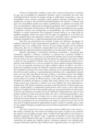 O livro, de forma clara, completa e suave, abre a mente do leitor para a conclusão
de que nós, na qualidade de organismos humanos, somos constituídos por uma série
multidimensional de sistemas de energia sutil que se influenciam mutuamente, e que um
desequilíbrio nesses sistemas energéticos pode produzir sintomas patológicos que se
manifestam nos planos físico/emocional/mental/espiritual. Ele descreve a maneira pela
qual esses desequilíbrios podem ser curados recalibrando-se os gabaritos de energia sutil
com um medicamento vibracional de frequência apropriada. Esta é essencialmente a base
da medicina vibracional. Posteriormente o Dr. Gerber observa acertadamente que, quando
o organismo humano está enfraquecido ou desequilibrado, ele oscila numa frequência
diferente ou menos harmoniosa Essa frequência anormal reflete-se no estado geral do
equilíbrio energético celular. Se a pessoa não for capaz de reequilibrar-se ou de elevar sua
moda energética para uma frequência normal, faz-se necessário então a entrada de uma
frequência específica Esse é o papel desempenhado pela medicina vibracional.
Este livro nos proporciona um excelente sumário das diferentes abordagens da
medicina vibracional. O que é particularmente agradável é o modo como o Dr. Gerber as
relaciona com o seu modelo geral. Trata-se de uma sinopse bastante útil da medicina
vibracional, além de ser facilmente compreendida tanto pelo público leigo como pelos
profissionais da saúde interessados em aprofundar seus conhecimentos sobre o assunto.
Quando substituímos a cosmovisão newtoniana materialista e mecanicista, pela
einsteiniana, quântica e holística, a medicina e as pessoas que a praticam também se
transformam. Adotaremos mais uma vez a perspectiva holística, que já conta com milhares
de anos. Trata-se de uma compreensão que não apenas faz aquele que cura encarar a saúde
a partir de uma perspectiva holística como parte de um relacionamento global com o
universo, mas também leva-o a ser um exemplo vivo desse caminho integral e harmonioso.
Já vi isso ser praticado ativamente por alguns médicos védicos na índia e ouvi falar a
respeito de curandeiros taoístas, de feiticeiras e feiticeiros índios do continente americano e
dos curandeiros de Hunza Na nossa cultura ocidental, isso foi praticado durante mais de
dois mil anos pelos essênios, os quais produziram indivíduos com a capacidade de realizar
curas, tais como São João Batista, São João de Deus e, obviamente, Jesus. Essa tradição
ressurgiu por volta de 1400 graças ao trabalho de Constantino, o africano, que estudou
textos essênios no mosteiro de Monte Cassino e, mais tarde, utilizou-os em suas aulas na
faculdade de medicina de Salerno, na Itália. Hoje ainda existem, como nunca deixou de
existir, pessoas que continuam a manter vivas essas tradições de curas harmoniosas e
holísticas que o Dr. Gerber romantiza e nas quais confia Seja qual for o sistema médico que
detiver o poder político, o compromisso dessas pessoas com o amor e com a saúde nunca
poderá ser rompido. Este livro abre caminho para que seja proporcionado um maior apoio
às pessoas que praticam essa espécie de cura É importante compreender que o tipo de cura
comum à prática de todas essas pessoas deriva do amor e da harmonia peculiares a elas.
Trata-se de um holismo que se baseia, não no mais recente aparelho de diagnóstico
produzido em locais distantes e nem tampouco em um ou dois métodos modernos de cura,
mas sim na perspectiva de um envolvimento com todos os aspectos da cura. Em vez de
uma série de terapias alternativas fragmentadas, às quais o cliente é remetido, trata-se mais
de uma simples abordagem energética que atua de forma integral sobre os múltiplos níveis
do indivíduo.
Este livro é parte de um novo e crescente consenso médico que, como escreve o
Dr. Gerber, considera que "um sistema de medicina que negue ou ignore a sua existência
(do espírito) será incompleto porque exclui o atributo mais importante do ser humano, a
dimensão espiritual". Ele observa o que é explicado em detalhes no meu livro, Spiritual
Nutrition and the Rainbow Diet, que "os tecidos que constituem o nosso corpo físico são
sustentados não apenas por oxigênio, glicose e nutrientes químicos, mas também pelas
energias vibracionais superiores que conferem vida e expressão criativa ao corpo físico". A

 