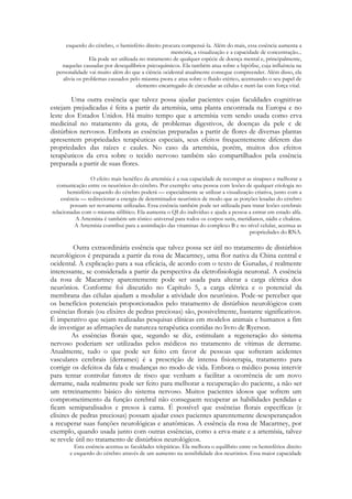 esquerdo do cérebro, o hemisfério direito procura compensá-la. Além do mais, essa essência aumenta a
memória, a visualização e a capacidade de concentração...
Ela pode ser utilizada no tratamento de qualquer espécie de doença mental e, principalmente,
naquelas causadas por desequilíbrios psicoquímicos. Ela também atua sobre a hipófise, cuja influência na
personalidade vai muito além do que a ciência ocidental atualmente consegue compreender. Além disso, ela
alivia os problemas causados pelo miasma psora e atua sobre o fluido etérico, acentuando o seu papel de
elemento encarregado de circundar as células e nutri-las com força vital.

Uma outra essência que talvez possa ajudar pacientes cujas faculdades cognitivas
estejam prejudicadas é feita a partir da artemísia, uma planta encontrada na Europa e no
leste dos Estados Unidos. Há muito tempo que a artemísia vem sendo usada como erva
medicinal no tratamento da gota, de problemas digestivos, de doenças da pele c de
distúrbios nervosos. Embora as essências preparadas a partir de flores de diversas plantas
apresentem propriedades terapêuticas especiais, seus efeitos frequentemente diferem das
propriedades das raízes e caules. No caso da artemísia, porém, muitos dos efeitos
terapêuticos da erva sobre o tecido nervoso também são compartilhados pela essência
preparada a partir de suas flores.
O efeito mais benéfico da artemísia é a sua capacidade de recompor as sinapses e melhorar a
comunicação entre os neurônios do cérebro. Por exemplo: uma pessoa com lesões de qualquer etiologia no
hemisfério esquerdo do cérebro poderá — especialmente se utilizar a visualização criativa, junto com a
essência — redirecionar a energia de determinados neurônios de modo que as porções lesadas do cérebro
possam ser novamente utilizadas. Essa essência também pode ser utilizada para tratar lesões cerebrais
relacionadas com o miasma sifilítico. Ela aumenta o QI do indivíduo e ajuda a pessoa a entrar em estado alfa.
A Artemísia é também um tônico universal para todos os corpos sutis, meridianos, nádis e chakras.
A Artemísia contribui para a assimilação das vitaminas do complexo B e no nível celular, acentua as
propriedades do RNA.

Outra extraordinária essência que talvez possa ser útil no tratamento de distúrbios
neurológicos é preparada a partir da rosa de Macartney, uma flor nativa da China central e
ocidental. A explicação para a sua eficácia, de acordo com o texto de Gurudas, é realmente
interessante, se considerada a partir da perspectiva da eletrofisiologia neuronal. A essência
da rosa de Macartney aparentemente pode ser usada para alterar a carga elétrica dos
neurônios. Conforme foi discutido no Capítulo 5, a carga elétrica e o potencial da
membrana das células ajudam a modular a atividade dos neurônios. Pode-se perceber que
os benefícios potenciais proporcionados pelo tratamento de distúrbios neurológicos com
essências florais (ou elixires de pedras preciosas) são, possivelmente, bastante significativos.
É imperativo que sejam realizadas pesquisas clínicas em modelos animais e humanos a fim
de investigar as afirmações de natureza terapêutica contidas no livro de Ryerson.
As essências florais que, segundo se diz, estimulam a regeneração do sistema
nervoso poderiam ser utilizadas pelos médicos no tratamento de vítimas de derrame.
Atualmente, tudo o que pode ser feito em favor de pessoas que sofreram acidentes
vasculares cerebrais (derrames) é a prescrição de intensa fisioterapia, tratamento para
corrigir os defeitos da fala e mudanças no modo de vida. Embora o médico possa intervir
para tentar controlar fatores de risco que venham a facilitar a ocorrência de um novo
derrame, nada realmente pode ser feito para melhorar a recuperação do paciente, a não ser
um retreinamento básico do sistema nervoso. Muitos pacientes idosos que sofrem um
comprometimento da função cerebral não conseguem recuperar as habilidades perdidas e
ficam semiparalisados e presos à cama. É possível que essências florais específicas (e
elixires de pedras preciosas) possam ajudar esses pacientes aparentemente desesperançados
a recuperar suas funções neurológicas e anatômicas. A essência da rosa de Macartney, por
exemplo, quando usada junto com outras essências, como a erva-mate e a artemísia, talvez
se revele útil no tratamento de distúrbios neurológicos.
Esta essência acentua as faculdades telepáticas. Ela melhora o equilíbrio entre os hemisférios direito
e esquerdo do cérebro através de um aumento na sensibilidade dos neurônios. Essa maior capacidade

 