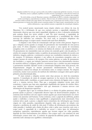telepática também faz com que a pessoa tenha uma melhor compreensão global de si mesma. A rosa de
Macartney atenua a epilepsia, equilibra os tecidos motores neurológicos e alivia diversas formas de
esquizofrenia, como o autismo, por exemplo.
No nível celular, a rosa de Macartney aumenta a distribuição de RNA e estimula a regeneração de
tecidos neurológicos, especialmente no cérebro. Além do mais, ela também aumenta a capacidade de a
estrutura celular acumular uma carga elétrica. Isto interfere com a regeneração dos tecidos, já que as cargas
elétricas presentes no interior das células ativam a memória celular. Os corpos astral e mental passam a ter um
melhor alinhamento, o que também aumenta a capacidade de comunicação telepática.

Um notável ponto mencionado nessa citação relativa aos efeitos da rosa de
Macartney foi a informação de que essa essência acentua a capacidade telepática. E
interessante observar que essa maior capacidade telepática se deve a alterações produzidas
pela essência floral nos níveis celular e sutil. No nível neuronal, a capacidade de
comunicação telepática pode ser acentuada aumentando-se a sensibilidade das células
nervosas do indivíduo aos estímulos. No nível sutil, as interações telepáticas são
intensificadas porque os corpos astral e mental estão mais bem alinhados.
A telepatia é uma forma de comunicação sutil que ocorre entre pessoas. Sugere-se
que a telepatia ocorra quando as energias do pensamento são transmitidas de uma pessoa
para outra. O efeito telepático assemelha-se um pouco a uma espécie de ressonância
energética entre os cérebros e os sistemas de chakras do emissor e do receptor telepático.
Os pensamentos são transmitidos mais em termos de conteúdo geral e não de palavras. O
cérebro do receptor telepático traduz os padrões de pensamentos recebidos de acordo com
símbolos, imagens, palavras e sentimentos comuns aos vocabulários mentais do emissor e
do receptor. O fenômeno telepático é um reflexo da ressonância energética entre os
campos mentais do emissor e do receptor. Em outras palavras, as ondas de pensamento
são recebidas e, a seguir, por indução, parecem ressoar junto com determinados circuitos
de memória relativos a imagens, palavras e sentimentos que o cérebro usa para interpretar
o pensamento recebido. Quando ocorre a comunicação telepática entre duas pessoas, elas
frequentemente chegam ao mesmo pensamento simultaneamente. Esta é uma
consequência colateral da indução de ressonância entre os campos mentais. Na telepatia
consciente, muitas vezes acontece de nenhum dos indivíduos conseguir saber quem captou
primeiro uma determinada idéia.
É mais comum a telepatia ocorrer entre duas pessoas no nível da consciência
superior. A transdução de sinais de energias superiores se faz através das interfaces dos
sistemas chakra-nádi e meridiano, as quais atuam como elemento de ligação entre o corpo
sutil e o sistema nervoso físico. Para que a percepção telepática ocorra num nível
consciente, é preciso que haja uma organização equilibrada não apenas do cérebro físico,
mas também dos sistemas energéticos sutis que abastecem o sistema nervoso com
informações de frequências superiores.
A questão aqui é que as essências florais (e os elixires de pedras preciosas) talvez
possam ajudar as pessoas a empreender diversos tipos de desenvolvimento psíquico. As
essências mais benéficas sob este aspecto seriam aquelas que atuam basicamente nos níveis
etéricos da anatomia sutil humana. Certas essências, como a papoula-da-califórnia, podem
ajudar o indivíduo a tomar-se mais equilibrado e psiquicamente mais sintonizado. Essa
essência talvez ajude a pessoa a adquirir maior consciência das informações que tiveram
origem em vidas passadas, especialmente daquelas vidas que podem ler relação com
situações e problemas de saúde da vida atual. O influxo de informações provenientes das
vidas passadas é mediado pelo chakra do plexo solar e pelas suas conexões sutis com o
corpo astral. A capacidade de o indivíduo ter acesso a vários tipos de informações
energéticas superiores, especialmente aquelas que tiveram origem em vidas passadas,
depende do bom funcionamento dos chakras e dos corpos sutis e da existência de uma
sintonização correta entre eles. A essência da papoula-da-califórnia parece ajudar nossa
anatomia sutil a alcançar esse equilíbrio e sintonização.

 