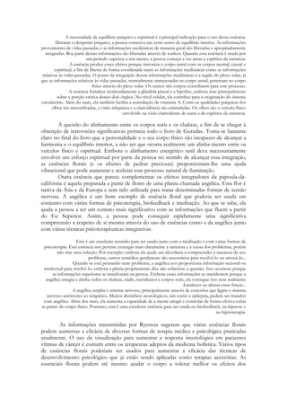 A necessidade de equilíbrio psíquico e espiritual é a principal indicação para o uso dessa essência.
Durante o despertar psíquico, a pessoa conserva um certo senso de equilíbrio interior. As informações
provenientes de vidas passadas e as informações mediúnicas de maneira geral são liberadas e apropriadamente
integradas. Boa parte dessas informações são liberadas através de sonhos. Quando essa essência é usada por
um período superior a seis meses, a pessoa começa a ver auras e espíritos da natureza.
A essência produz esses efeitos porque sintoniza o corpo astral com os corpos mental, causal e
espiritual, a fim de liberar de forma coordenada tanto as informações mediúnicas como as informações
relativas às vidas passadas. O ponto de integração dessas informações mediúnicas é a região do plexo solar, já
que as informações relativas às vidas passadas, normalmente armazenadas no corpo astral, penetram no corpo
físico através do plexo solar. Os outros três corpos contribuem para esse processo.
A essência fortalece moderadamente a glândula pineal e a hipófise, embora atue principalmente
sobre a porção etérica desses dois órgãos. No nível celular, ela contribui para a oxigenação do sistema
circulatório. Além do mais, ela também facilita a assimilação de vitamina A. Como as qualidades psíquicas dos
olhos são intensificadas, a visão telepática e a clarividência são estimuladas. Os olhos são o veículo físico
envolvido na visão clarividente de auras e de espíritos da natureza.

A questão do alinhamento entre os corpos sutis e os chakras, a fim de se chegar à
obtenção de introvisões significativas permeia todo o livro de Gurudas. Toma-se bastante
claro no final do livro que a personalidade e o seu corpo físico são incapazes de alcançar a
harmonia e o equilíbrio interior, a não ser que ocorra realmente um alinha-mento entre os
veículos físico e espiritual. Embora o alinhamento energético sutil deva necessariamente
envolver um esforço espiritual por parte da pessoa no sentido de alcançar essa integração,
as essências florais (e os elixires de pedras preciosas) proporcionam-lhe uma ajuda
vibracional que pode aumentar e acelerar esse processo natural de iluminação.
Outra essência que parece complementar os efeitos integradores da papoula-dacalifórnia é aquela preparada a partir de flores de uma planta chamada angélica. Esta flor é
nativa da Ásia e da Europa e tem sido utilizada para tratar determinadas formas de tensão
nervosa. A angélica é um bom exemplo de essência floral que poderia ser usada em
conjunto com várias formas de psicoterapia, biofeedback e meditação. Ao que se sabe, ela
ajuda a pessoa a ter um contato mais significativo com as informações que fluem a partir
do Eu Superior. Assim, a pessoa pode conseguir rapidamente uma significativa
compreensão a respeito de si mesma através do uso de essências como a da angélica junto
com várias técnicas psicoterapêuticas integrativas.
Este é um excelente remédio para ser usado junto com a meditação e com varias formas de
psicoterapia. Esta essência nos permite enxergar mais claramente a natureza e a causa dos problemas, porém
não traz uma solução. Por exemplo: embora ela ajude um alcoólatra a compreender a natureza do seu
problema, outros remédios geralmente são necessários para resolvê-lo ou atenuá-lo...
Quando se está pensando num problema, a angélica nos proporciona informação racional ou
intelectual para resolvê-lo, embora a planta propriamente dita não solucione a questão. Isso acontece porque
as informações superiores se manifestam na pessoa. Embora essas informações se manifestem porque a
angélica integra e alinha todos os chakras, nádis, meridianos e corpos sutis, ela consegue isso sem realmente
fortalecer ou alterar essas forças...
A angélica amplia o sistema nervoso, principalmente através de conexões que ligam o sistema
nervoso autônomo ao simpático. Muitos distúrbios neurológicos, tais como a epilepsia, podem ser tratados
com angélica. Além dos mais, ela aumenta a capacidade de a mente atingir e controlar de forma efetiva todas
as partes do corpo físico. Portanto, esta é uma excelente essência para ser usada no biofeedback, na hipnose e
na hipnoterapia.

As informações transmitidas por Ryerson sugerem que várias essências florais
podem aumentar a eficácia de diversas formas de terapia médica e psicológica praticadas
atualmente. O uso da visualização para aumentar a resposta imunológica em pacientes
vítimas de câncer é comum entre os terapeutas adeptos da medicina holística. Vários tipos
de essências florais poderiam ser usados para aumentar a eficácia das técnicas de
desenvolvimento psicológico que já estão sendo aplicadas como terapias acessórias. As
essenciais florais podem até mesmo ajudar o corpo a tolerar melhor os efeitos dos

 