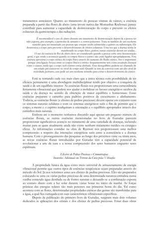 tratamentos anticâncer. Quanto ao tratamento de pessoas vítimas de câncer, a essência
preparada a partir das flores de abeto (uma árvore nativa das Montanhas Rochosas) parece
contribuir para aumentar a capacidade de desintoxicação do corpo e prevenir os efeitos
colaterais da quimioterapia e das radiações.
É recomendável o uso do abeto durante um tratamento de desintoxicação depois de a pessoa ter
sido exposta, por exemplo, a partículas de amianto e a outros poluentes. Trata-se também de um excelente
remédio para ser ministrado em pessoas que estejam sendo submetidas a químio ou radioterapia. Ele
desintoxica o corpo para prevenir o desenvolvimento de efeitos colaterais. Uma vez que a doença tenha se
manifestado no corpo físico, porém, outras essências devem ser usadas...
O uso da essência da flor do abeto deve ser considerado quando a pessoa sofre uma desorientação
geral, o que tende a acontecer quando os corpos físicos e etérico não estão ligados apropriadamente. Esta
essência aproxima o corpo etérico do corpo físico através do aumento do fluido etérico. Isto é importante
porque uma ligação frouxa entre os corpos físicos e etérico frequentemente tem como resultado doenças
como o câncer, ainda que o corpo sutil externo esteja alinhado. Esse desequilíbrio poderia ser chamado de
um estado pré-canceroso no nível do corpo sutil. Quando se tem de conviver com um alto nível de
toxicidade, portanto, este pode ser um excelente remédio para evitar o desenvolvimento do câncer.

Está se tornando cada vez mais claro que a única técnica com possibilidade de ter
eficácia permanente é uma abordagem multidisciplinar tendo por objetivo a conquista da
saúde e de um equilíbrio interior. As essências florais nos proporcionam uma extraordinária
ferramenta vibracional que poderá nos ajudar a mobilizar os fatores energéticos ocultos da
saúde e da doença no sentido da obtenção de maior equilíbrio e homeostase. Essas
essências preparam o caminho para padrões positivos de crescimento e alinhamento.
Todavia, as essências florais (e elixires de pedras preciosas) devem operar em conjunto com
os sistemas naturais celulares e com os sistemas energéticos sutis a fim de permitir que o
corpo, a mente e o espírito readquiram a orientação e o equilíbrio apropriados através dos
caminhos mais naturais.
Embora até o momento tenhamos discutido aqui apenas um pequeno número dc
essências florais, as outras essências mencionadas no livro de Gurudas parecem
proporcionar significativos avanços no tratamento de uma variedade de doenças, incluindo
muitas para as quais atualmente ainda não existe nenhum tratamento médico ou cirúrgico
eficaz. As informações contidas na obra de Ryerson nos proporcionam uma melhor
compreensão a respeito das interações energéticas sutis entre a consciência e a doença
humana. Com o prosseguimento das pesquisas ao longo dos próximos vinte ou trinta anos,
as novas essências florais introduzidas por Gurudas têm a capacidade potencial de
revolucionar a arte da cura e a nossa compreensão dos seres humanos enquanto seres
espirituais.
Elixires de Pedras Preciosas e Cromoterapia:
Incursões Adicionais no Terreno da Cura pelas Vibrações
A propriedade básica da água como meio universal de armazenamento de energia
vibracional permite que outros tipos de essências terapêuticas sejam preparadas através do
método do Sol. Já nos referimos antes aos elixires de pedras preciosas. Eles são preparados
colocando-se uma ou várias pedras preciosas de uma determinada natureza cristalina numa
vasilha contendo água destilada ou de fontes naturais e deixando-se a combinação exposta
ao contato direto com a luz solar durante várias horas no início da manhã. As forças
prânicas das energias solares são mais potentes nas primeiras horas do dia. Tal como
acontece com as flores, determinadas propriedades etéricas das gemas são transferidas para
a água, a qual fica carregada com suas características vibracionais específicas.
Depois da publicação do primeiro livro de Gurudas, surgiram mais dois volumes
dedicados às aplicações dos cristais e dos elixires de pedras preciosas. Essas duas obras

 