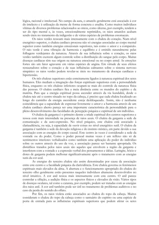 lógica, racional e intelectual. No campo da aura, o amarelo geralmente está associado à cor
do intelecto e à utilização da mente de forma concreta e erudita. Como muitos indivíduos
vítimas de diversos problemas relacionados ao stress, como úlceras, por exemplo, tendem a
ser do tipo mental e, às vezes, emocionalmente reprimidos, os raios amarelos acabam
sendo úteis no tratamento da indigestão e de várias espécies de problemas estomacais.
Os raios verdes ressoam mais intensamente com o chakra do coração. Num nível
energético superior, o chakra cardíaco processa não só energias associadas ao corpo mental
superior como também energias emocionais superiores, tais como o amor e a compaixão.
O raio verde é uma vibração de harmonia e equilíbrio e é emitido naturalmente pelas
folhagens verdejantes da natureza. Através de sua influência sobre o coração, os raios
verdes também exercem algum controle sobre a distribuição do sangue pelo corpo. Muitas
doenças cardíacas têm sua origem na natureza emocional ou no corpo astral. As emoções
fortes são um fator agravante em várias espécies de angina. Em virtude de seus efeitos
restauradores sobre o coração e de suas influências calmantes sobre o sistema nervoso
simpático os raios verdes podem revelar-se úteis no tratamento de doenças cardíacas e
hipertensão.
Os três chakras superiores estão estreitamente ligados à natureza espiritual dos seres
humanos. Eles mediam a integração das forças espirituais superiores com a personalidade
física, enquanto os três chakras inferiores ocupam-se mais do controle da natureza física
das pessoas. O chakra cardíaco fica a meia distância entre os mundos do espírito e da
matéria. Para que a energia espiritual possa ascender através da via kundalini, desde o
chakra raiz até o centro situado no topo da cabeça, é preciso que cada chakra localizado ao
longo do caminho da energia ascendente esteja desbloqueado. Assim, não é nenhuma
coincidência que a capacidade de expressar livremente o amor c a harmonia através de um
chakra cardíaco aberto pareça ser uma importante característica da personalidade para o
pleno desenvolvimento das faculdades de percepção psíquica e espiritual de um indivíduo.
O chakra da garganta é o primeiro dentre a tríade espiritual dos centros superiores e
ressoa com mais intensidade na presença de raios azuis. O chakra da garganta a sede da
comunicação e da auto-expressão. No nível psíquico, este chakra está associado à
clariaudiência, ou seja, à capacidade de ouvir coisas no nível energético sutil. O chakra da
garganta é também a sede da devoção religiosa e do instinto místico, em parte devido a sua
associação com as energias do corpo causal. Este centro às vezes é considerado a sede da
vontade ou do poder. Como o poder pessoal muitas vezes é um reflexo não só de
sentimentos interiores verbalizados como também uma aplicação do poder do indivíduo
sobre os outros através do uso da voz, a associação parece ser bastante apropriada. Os
distúrbios tratados pelos raios azuis são aqueles que envolvem a região da garganta e
interferem com a vontade e a expressão verbal dos pensamentos e idéias. Laringite, bócio e
dores de garganta podem melhorar significativamente após o tratamento com as energias
sutis da cor azul.
As energias do terceiro chakra são assim denominadas por causa da associação
entre este centro e a faculdade psíquica da clarividência. Este chakra governa os fenômenos
espirituais mais elevados da alma. A abertura e o funcionamento apropriado do chakra do
terceiro olho geralmente estão presentes naqueles indivíduos altamente desenvolvidos no
nível intuitivo. A cor and ressoa mais intensamente com este centro. O anil parece
controlar a olfação, a audição física e os aspectos físicos e elevados da visão. Vários tipos
de doenças oculares, tal como a catarata, por exemplo, podem ser tratadas com as energias
dos raios anil. A cor anil também pode ser útil no tratamento de problemas auditivos e no
caso da perda do sentido do olfato.
Por fim, os raios violeta estão associados ao chakra do topo da cabeça. Muitos
consideram o chakra do topo da cabeça como o santuário do espírito ou uma espécie de
porta de entrada para as influências espirituais superiores que podem afetar os seres

 