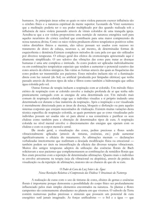 humanos. As principais áreas sobre as quais os raios violeta parecem exercer influência são
o cérebro físico e a natureza espiritual da mente superior. Leonardo da Vinci sustentava
que a meditação poderia ter o seu poder multiplicado por dez quando realizada sob a
influência de raios violeta passando através de vitrais coloridos de uma tranquila igreja.
Acredita-se que a cor violeta proporciona uma nutrição de natureza energética sutil para
aqueles neurônios do córtex cerebral que contribuem para uma maior compreensão da
nossa natureza divina. Como os raios violeta produzem efeitos terapêuticos positivos sobre
vários distúrbios físicos e mentais, eles talvez possam ser usados com sucesso no
tratamento de dores de cabeça, neuroses e, até mesmo, de determinadas formas de
esquizofrenia e demência Existem complexos métodos de cura pela cor que são utilizados
por diversos terapeutas. O esboço geral dos efeitos da cromoterapia apresentado aqui é
altamente simplificado. O uso seletivo das vibrações das cores para tratar as doenças
humanas é uma arte complexa e intricada. As cores podem ser aplicadas individualmente
ou em combinações terapêuticas especiais que tendem a aumentar o potencial curativo das
cores através de efeitos sinérgicos. São várias as formas através das quais as frequências das
cores podem ser transmitidas aos pacientes. Esses métodos incluem não só a iluminação
direta com luz natural (do Sol) ou artificial (produzida por lâmpadas elétricas) que tenha
passado através de diversos tipos de telas e filtros como também a hidroterapia que utiliza
água colorida pelo sol.
Outras formas de terapia incluem a respiração com ar colorido. Um método físico
etérico de respiração com ar colorido envolve a inalação profunda de ar que tenha sido
pranicamente carregado com as energias de uma determinada cor. Um método mais
comum de respiração colorida exige que o indivíduo visualize a si próprio inalando uma
determinada cor durante a fase inalatória da respiração. Após a inspiração a cor visualizada
é mentalmente direcionada para as áreas de doença, bloqueio e disfunção ou para aqueles
sistemas corporais que estejam necessitados de vitalização. Existem muitas variações desta
técnica específica de respiração colorida, as quais permitem que as cores visualizadas pelo
indivíduo possam ser usadas não só para alterar a sua consciência e purificar os seus
chakras como também para a obtenção de determinados tipos de cura. A respiração
colorida no nível mental envolve o direcionamento das energias que operam com os
chakras e com os corpos mental e astral.
De modo geral, a visualização das cores, pedras preciosas e flores sendo
vibracionalmente aplicadas (através de tinturas, essências, etc.) pode aumentar
significativamente a eficácia do tratamento. As afirmações mentais — declarações
verbalizadas interiormente que reafirmam a desejada modificação física ou emocional —
também podem ser úteis na intensificação da eficácia das diversas terapias vibracionais.
Muitos dos antigos terapeutas adeptos da utilização das essências florais de Bach
solicitavam a seus pacientes que complementassem as combinações de remédios florais que
lhes eram prescritas com a repetição de determinadas afirmações. Quanto mais o indivíduo
se envolve ativamente na terapia (seja ela vibracional ou alopática), através da prática da
visualização ou da repetição de afirmações, maiores são as chances de que ele se cure.
O Poder de Cura da Luz Solar e da Água:
Novas Revelações Relativas à Compreensão das Dádivas Vibracionais da Natureza
A realização de curas com o uso de tinturas de cores, elixires de gemas e essências
florais é importante porque demonstra a possibilidade do corpo físico ser profundamente
influenciado pelos mais simples elementos encontrados na natureza. As plantas e flores
campestres são extremamente abundantes no planeta em que vivemos. O subsolo da Terra
contém numerosas pedras preciosas e minerais que possuem um potencial de cura
energético sutil jamais imaginado. As forças unificadoras — o Sol e a água — que

 