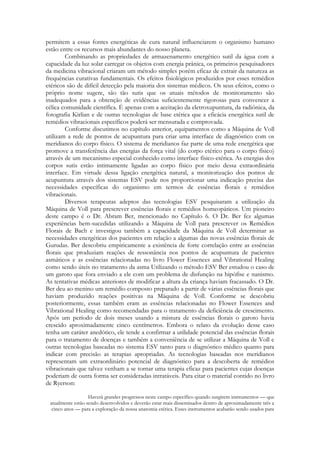 permitem a essas fontes energéticas de cura natural influenciarem o organismo humano
estão entre os recursos mais abundantes do nosso planeta.
Combinando as propriedades de armazenamento energético sutil da água com a
capacidade da luz solar carregar os objetos com energia prânica, os primeiros pesquisadores
da medicina vibracional criaram um método simples porém eficaz de extrair da natureza as
frequências curativas fundamentais. Os efeitos fisiológicos produzidos por esses remédios
etéricos são de difícil detecção pela maioria dos sistemas médicos. Os seus efeitos, como o
próprio nome sugere, são tão sutis que os atuais métodos de monitoramento são
inadequados para a obtenção de evidências suficientemente rigorosas para convencer a
célica comunidade científica. É apenas com a aceitação da eletroxupuntura, da radiônica, da
fotografia Kirlian e de outras tecnologias de base etérica que a eficácia energética sutil de
remédios vibracionais específicos poderá ser mensurada e comprovada.
Conforme discutimos no capítulo anterior, equipamentos como a Máquina de Voll
utilizam a rede de pontos de acupuntura para criar uma interface de diagnóstico com os
meridianos do corpo físico. O sistema de meridianos faz parte de uma rede energética que
promove a transferência das energias da força vital (do corpo etérico para o corpo físico)
através de um mecanismo especial conhecido como interface físico-etérica. As energias dos
corpos sutis estão intimamente ligadas ao corpo físico por meio dessa extraordinária
interface. Em virtude dessa ligação energética natural, a monitorização dos pontos de
acupuntura através dos sistemas ESV pode nos proporcionar uma indicação precisa das
necessidades específicas do organismo em termos de essências florais e remédios
vibracionais.
Diversos terapeutas adeptos das tecnologias ESV pesquisaram a utilização da
Máquina de Voll para prescrever essências florais e remédios homeopáticos. Um pioneiro
deste campo é o Dr. Abram Ber, mencionado no Capítulo 6. O Dr. Ber fez algumas
experiências bem-sucedidas utilizando a Máquina de Voll para prescrever os Remédios
Florais de Bach e investigou também a capacidade da Máquina de Voll determinar as
necessidades energéticas dos pacientes em relação a algumas das novas essências florais de
Gurudas. Ber descobriu empiricamente a existência de forte correlação entre as essências
florais que produziam reações de ressonância nos pontos de acupuntura de pacientes
asmáticos e as essências relacionadas no livro Flower Essences and Vibrational Healing
como sendo úteis no tratamento da asma Utilizando o método ESV Ber estudou o caso de
um garoto que fora enviado a ele com um problema de disfunção na hipófise e nanismo.
As tentativas médicas anteriores de modificar a altura da criança haviam fracassado. O Dr.
Ber deu ao menino um remédio composto preparado a partir de várias essências florais que
haviam produzido reações positivas na Máquina de Voll. Conforme se descobriu
posteriormente, essas também eram as essências relacionadas no Flower Essences and
Vibrational Healing como recomendadas para o tratamento da deficiência de crescimento.
Após um período de dois meses usando a mistura de essências florais o garoto havia
crescido aproximadamente cinco centímetros. Embora o relato da evolução desse caso
tenha um caráter anedótico, ele tende a confirmar a utilidade potencial das essências florais
para o tratamento de doenças e também a conveniência de se utilizar a Máquina de Voll e
outras tecnologias baseadas no sistema ESV tanto para o diagnóstico médico quanto para
indicar com precisão as terapias apropriadas. As tecnologias baseadas nos meridianos
representam um extraordinário potencial de diagnóstico para a descoberta de remédios
vibracionais que talvez venham a se tornar uma terapia eficaz para pacientes cujas doenças
poderiam de outra forma ser consideradas intratáveis. Para citar o material contido no livro
de Ryerson:
Haverá grandes progressos neste campo específico quando surgirem instrumentos — que
atualmente estão sendo desenvolvidos e deverão estar mais disseminados dentro de aproximadamente três a
cinco anos — para a exploração da nossa anatomia etérica. Esses instrumentos acabarão sendo usados para

 