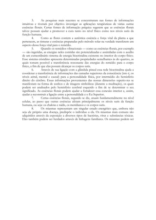 3.
As pesquisas mais recentes se concentraram nas fontes de informações
intuitivas e tiveram por objetivo investigar as aplicações terapêuticas de várias outras
essências florais. Certas fontes de informação psíquica sugerem que as essências florais
talvez possam ajudar a promover a cura tanto no nível físico como nos níveis sutis da
função humana.
4.
Como as flores contem a autêntica essência e força vital da planta a que
pertencem, as tinturas e essências preparadas pelo método solar na verdade transferem um
aspecto dessa força vital para o remédio.
5.
Quando os remédios vibracionais — como as essências florais, por exemplo
— são ingeridas, as energias neles contidas são potencializadas e assimiladas com o auxílio
de um extraordinário sistema de energia biocristalina existente no interior do corpo físico.
Esse sistema cristalino apresenta determinadas propriedades semelhantes às do quartzo, as
quais tomam possível a transferência ressonante das energias do remédio para o corpo
físico, a fim de que elas possam alcançar os corpos sutis.
6.
Através de sua ligação com a glândula pineal essa rede biocristalina ajuda a
coordenar a transferência de informações das camadas superiores da consciência (isto é, os
níveis astral, mental e causal) para a personalidade física, por intermédio do hemisfério
direito do cérebro. Essas informações provenientes das nossas dimensões superio-res se
manifestam na forma de sonhos e de imagens simbólicas (durante a meditação), os quais
podem ser analisados pelo hemisfério cerebral esquerdo a fim de se determinar o seu
significado. As essências florais podem ajudar a fortalecer essa conexão interior e, assim,
ajudar a reconstruir a ligação entre a personalidade e o Eu Superior.
7.
Certas essências florais, segundo se diz, atuam fundamentalmente no nível
celular, ao passo que outras essências afetam principalmente os níveis sutis da função
humana, ou seja: os chakras e nádis, os meridianos e os corpos sutis.
8.
Os miasmas representam um singular estado energético que, embora não
seja ele próprio uma doença, predispõe o indivíduo a ela. Os miasmas mais comuns são
adquiridos através da exposição a diversos tipos de bactérias, vírus e substâncias tóxicas.
Eles também podem ser herdados através de linhagens familiares. Os miasmas podem ser

 