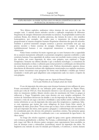 Capítulo VIII
O Fenômeno da Cura Psíquica:
EXPLORANDO AS INDICAÇÕES EM FAVOR DA EXISTÊNCIA DE UM
POTENCIAL HUMANO OCULTO

Nos últimos capítulos, analisamos vários sistemas de cura através do uso das
energias sutis. A maioria desses métodos envolve a aplicação terapêutica de diferentes
frequências de energias vibracionais encontradas na natureza. As propriedades curativas das
essências florais, dos elixires de pedras preciosas, das tinturas de cores e dos remédios
homeopáticos, por exemplo, são usadas para o tratamento de doenças porque
proporcionam ao sistema energético humano frequências vibratórias das quais ele necessita.
Também é possível transmitir energias curativas a pessoas necessitadas sem que seja
preciso recorrer a fontes externas de energias vibracionais. O campo de energia
multidimensional humano é um excepcional transmissor e receptor de energias
vibracionais.
Várias fontes esotéricas há muito sugerem que os seres humanos têm a capacidade
de se curarem mutuamente utilizando os potenciais energéticos especiais conferidos a cada
existência humana. Essa capacidade de realizar curas tem recebido muitos nomes ao longo
dos séculos, tais como imposição de mãos, cura psíquica, cura espiritual e Toque
Terapêutico. Somente nas últimas décadas é que a moderna tecnologia e a consciência de
cientistas iluminados evoluiu o suficiente para tornar possível a confirmação em laboratório
da ocorrência de curas através das energias sutis. Embora determinados aspectos dessas
descobertas de laboratório tenham sido rapidamente mencionados nos capítulos anteriores,
agora iremos reexaminar essas pesquisas de forma mais detalhada à medida que formos
estudando o modo pelo qual adquirimos unia compreensão cada vez maior a respeito da
cura psíquica.
A Cura Psíquica como um Aspecto do Potencial Humano:
Um Exame Histórico de sua Evolução através dos Séculos
O uso da imposição das mãos para curar doenças humanas já tem milhares de anos.
Foram encontrados indícios de sua utilização pelos antigos egípcios no Papiro Ebers,
escrito por volta de 1552 a.C. Esse documento descreve o uso da cura por imposição das
mãos no tratamento médico. Quatro séculos antes do nascimento de Cristo os gregos já
utilizavam o Toque Terapêutico para curar doentes em seus templos asclepianos. Os
escritos de Aristófanes descrevem em detalhe o uso da imposição de mãos em Atenas para
restaurar a visão de um cego e devolver a fertilidade a uma mulher estéril. A Bíblia contém
muitas referências ao uso da imposição das mãos para fins terapêuticos e espirituais. Sabese com segurança que muitas das curas milagrosas de Jesus foram feitas através da
imposição de mãos. Jesus disse: "Estas coisas que eu faço, vocês as farão maiores ainda." A
cura por imposição das mãos, tanto quanto a pregação e a administração dos sacramentos,
foi considerada parte dos deveres dos primeiros sacerdotes cristãos. Nas primeiras igrejas
cristãs, a imposição das mãos foi combinada com o uso sacramental da água-benta e de
óleos santos.
Ao longo dos séculos seguintes o papel da igreja como agente administrador de
cura começou gradualmente a declinar. Na Europa, a administração da cura era realizada
pelo toque real. Reis de diversos países europeus eram supostamente bem-sucedidos na
cura de doenças como a tuberculose (escrofulose) através da imposição das mãos. Na
Inglaterra esse método de cura foi iniciado por Eduardo, o Confessor, e resistiu durante

 