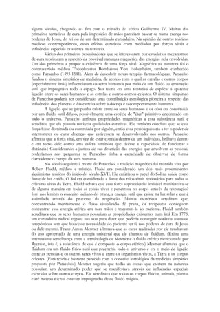alguns séculos, chegando ao fim com o reinado do cético Guilherme IV. Muitas das
primeiras tentativas de cura pela imposição de mãos pareciam basear-se numa crença nos
poderes de Jesus, do rei ou de um determinado curandeiro. Na opinião de outros teóricos
médicos contemporâneos, esses efeitos curativos eram mediados por forças vitais e
influências especiais existentes na natureza.
Vários dos primeiros pesquisadores que se interessaram por estudar os mecanismos
de cura teorizaram a respeito da provável natureza magnética das energias nela envolvidas.
Um dos primeiros a propor a existência de uma força vital. Magnética na natureza foi o
controvertido médico Theophrastus Bombastus Von Hohenheim, também conhecido
como Paracelso (1493-1541). Além de descobrir novas terapias farmacológicas, Paracelso
fundou o sistema simpático de medicina, de acordo com o qual as estrelas e outros corpos
(especialmente ímãs) influenciavam os seres humanos por meio de um fluido ou emanação
sutil que impregnava todo o espaço. Sua teoria era uma tentativa de explicar a aparente
ligação entre os seres humanos e as estrelas e outros corpos celestes. O sistema simpático
de Paracelso poderia ser considerado uma contribuição astrológica pioneira a respeito das
influências dos planetas e das estrelas sobre a doença e o comportamento humano.
A ligação que se propunha existir entre os seres humanos e os céus era constituída
por um fluido sutil difuso, possivelmente uma espécie de "éter" primitivo encontrado em
todo o universo. Paracelso atribuiu propriedades magnéticas a essa substância sutil e
acreditou que ela possuía notáveis qualidades curativas. Ele também concluiu que, se essa
força fosse dominada ou controlada por alguém, então essa pessoa passaria a ter o poder de
interromper ou curar doenças que estivessem se desenvolvendo nos outros. Paracelso
afirmou que a força vital, em vez de estar contida dentro de um indivíduo, brilhava dentro
e em torno dele como uma esfera luminosa que tivesse a capacidade de funcionar a
distância} Considerando a justeza de sua descrição das energias que envolvem as pessoas,
poderíamos nos perguntar se Paracelso tinha a capacidade de observar de forma
clarividente o campo da aura humana.
No século seguinte à morte de Paracelso, a tradição magnética foi mantida viva por
Robert Fludd, médico e místico. Fludd era considerado um dos mais proeminentes
alquimistas teóricos do início do século XVII. Ele enfatizou o papel do Sol na saúde como
fonte de luz e vida. O Sol era considerado a fonte dos raios vitais necessários para todas as
criaturas vivas da Terra. Fludd achava que essa força supracelestial invisível manifestava-se
de alguma maneira em todas as coisas vivas e penetrava no corpo através da respiração?
Isso nos lembra o conceito indiano do prana, a energia sutil que existe na luz solar e que é
assimilada através do processo da respiração. Muitos esotéricos acreditam que,
concentrando mentalmente o fluxo visualizado dê prana, os terapeutas conseguem
concentrar essa energia etérica em suas mãos e transmiti-la ao paciente. Fludd também
acreditava que os seres humanos possuíam as propriedades existentes num ímã Em 1778,
um curandeiro radical ergueu sua voz para dizer que poderia conseguir notáveis sucessos
terapêuticos sem que houvesse necessidade do paciente ter fé nos poderes de cura de Jesus
ou dele mesmo. Franz Anton Mesmer afirmava que as curas realizadas por ele resultavam
do uso apropriado de uma energia universal que ele chamou de fluidum. (Existe uma
interessante semelhança entre a terminologia de Mesmer e o fluido etérico mencionado por
Ryerson, isto é, a substância de que é composto o corpo etérico.) Mesmer afirmava que o
fluidum era um fluido físico sutil que preenchia todo o universo e era o meio de ligação
entre as pessoas e os outros seres vivos e entre os organismos vivos, a Terra e os corpos
celestes. (Esta teoria é bastante parecida com o conceito astrológico da medicina simpática
proposto por Paracelso.) Mesmer sugeriu que todas as coisas que existem na natureza
possuíam um determinado poder que se manifestava através de influências especiais
exercidas sobre outros corpos. Ele acreditava que todos os corpos físicos, animais, plantas
e até mesmo rochas estavam impregnadas desse fluido mágico.

 