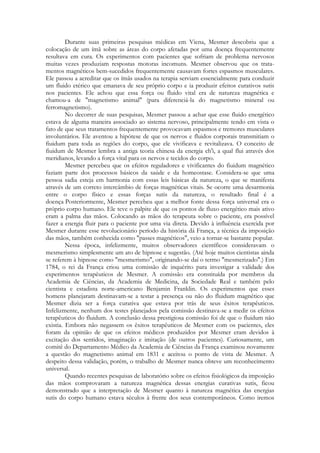 Durante suas primeiras pesquisas médicas em Viena, Mesmer descobriu que a
colocação de um ímã sobre as áreas do corpo afetadas por uma doença frequentemente
resultava em cura. Os experimentos com pacientes que sofriam de problema nervosos
muitas vezes produziam respostas motoras incomuns. Mesmer observou que os tratamentos magnéticos bem-sucedidos frequentemente causavam fortes espasmos musculares.
Ele passou a acreditar que os ímãs usados na terapia serviam essencialmente para conduzir
um fluido etérico que emanava de seu próprio corpo e ia produzir efeitos curativos sutis
nos pacientes. Ele achou que essa força ou fluido vital era de natureza magnética e
chamou-a de "magnetismo animal" (para diferenciá-la do magnetismo mineral ou
ferromagnetismo).
No decorrer de suas pesquisas, Mesmer passou a achar que esse fluido energético
estava de alguma maneira associado ao sistema nervoso, principalmente tendo em vista o
fato de que seus tratamentos frequentemente provocavam espasmos e tremores musculares
involuntários. Ele aventou a hipótese de que os nervos e fluidos corporais transmitiam o
fiuidum para toda as regiões do corpo, que ele vivificava e revitalizava. O conceito de
fiuidum de Mesmer lembra a antiga teoria chinesa da energia ch'i, a qual flui através dos
meridianos, levando a força vital para os nervos e tecidos do corpo.
Mesmer percebeu que os efeitos reguladores e vivificantes do fiuidum magnético
faziam parte dos processos básicos da saúde e da homeostase. Considera-se que uma
pessoa sadia esteja em harmonia com essas leis básicas da natureza, o que se manifesta
através de um correto intercâmbio de forças magnéticas vitais. Se ocorre uma desarmonia
entre o corpo físico e essas forças sutis da natureza, o resultado final é a
doença Posteriormente, Mesmer percebeu que a melhor fonte dessa força universal era o
próprio corpo humano. Ele teve o palpite de que os pontos de fluxo energético mais ativo
eram a palma das mãos. Colocando as mãos do terapeuta sobre o paciente, era possível
fazer a energia fluir para o paciente por uma via direta. Devido à influência exercida por
Mesmer durante esse revolucionário período da história dá França, a técnica da imposição
das mãos, também conhecida como "passes magnéticos", veio a tornar-se bastante popular.
Nessa época, infelizmente, muitos observadores científicos consideravam o
mesmerismo simplesmente um ato de hipnose e sugestão. (Até hoje muitos cientistas ainda
se referem à hipnose como "mesmerismo", originando-se daí o termo "mesmerizado".) Em
1784, o rei da França criou uma comissão de inquérito para investigar a validade dos
experimentos terapêuticos de Mesmer. A comissão era constituída por membros da
Academia de Ciências, da Academia de Medicina, da Sociedade Real e também pelo
cientista e estadista norte-americano Benjamin Franklin. Os experimentos que esses
homens planejaram destinavam-se a testar a presença ou não do fluidum magnético que
Mesmer dizia ser a força curativa que estava por trás de seus êxitos terapêuticos.
Infelizmente, nenhum dos testes planejados pela comissão destinava-se a medir os efeitos
terapêuticos do fluidum. A conclusão dessa prestigiosa comissão foi de que o fluidum não
existia. Embora não negassem os êxitos terapêuticos de Mesmer com os pacientes, eles
foram da opinião de que os efeitos médicos produzidos por Mesmer eram devidos à
excitação dos sentidos, imaginação e imitação (de outros pacientes). Curiosamente, um
comitê do Departamento Médico da Academia de Ciências da França examinou novamente
a questão do magnetismo animal em 1831 e aceitou o ponto de vista de Mesmer. A
despeito dessa validação, porém, o trabalho de Mesmer nunca obteve um reconhecimento
universal.
Quando recentes pesquisas de laboratório sobre os efeitos fisiológicos da imposição
das mãos comprovaram a natureza magnética dessas energias curativas sutis, ficou
demonstrado que a interpretação de Mesmer quanto à natureza magnética das energias
sutis do corpo humano estava séculos à frente dos seus contemporâneos. Como iremos

 