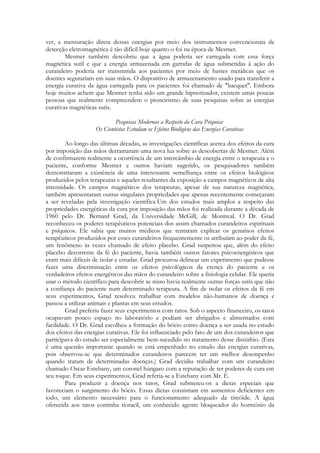ver, a mensuração direta dessas energias por meio dos instrumentos convencionais de
detecção eletromagnética é tão difícil hoje quanto o foi na época de Mesmer.
Mesmer também descobriu que a água poderia ser carregada com essa força
magnética sutil e que a energia armazenada em garrafas de água submetidas à ação do
curandeiro poderia ser transmitida aos pacientes por meio de hastes metálicas que os
doentes segurariam em suas mãos. O dispositivo de armazenamento usado para transferir a
energia curativa da água carregada para os pacientes foi chamado de "bacquet". Embora
hoje muitos achem que Mesmer tenha sido um grande hipnotizador, existem umas poucas
pessoas que realmente compreendem o pioneirismo de suas pesquisas sobre as energias
curativas magnéticas sutis.
Pesquisas Modernas a Respeito da Cura Psíquica:
Os Cientistas Estudam os Efeitos Biológicos das Energias Curativas
Ao longo das últimas décadas, as investigações científicas acerca dos efeitos da cura
por imposição das mãos derramaram uma nova luz sobre as descobertas de Mesmer. Além
de confirmarem realmente a ocorrência de um intercâmbio de energia entre o terapeuta e o
paciente, conforme Mesmer e outros haviam sugerido, os pesquisadores também
demonstraram a existência de uma interessante semelhança entre os efeitos biológicos
produzidos pelos terapeutas e aqueles resultantes da exposição a campos magnéticos de alta
intensidade. Os campos magnéticos dos terapeutas, apesar de sua natureza magnética,
também apresentaram outras singulares propriedades que apenas recentemente começaram
a ser reveladas pela investigação científica Um dos estudos mais amplos a respeito das
propriedades energéticas da cura por imposição das mãos foi realizada durante a década de
1960 pelo Dr. Bernard Grad, da Universidade McGill, de Montreal. O Dr. Grad
reconheceu os poderes terapêuticos potenciais dos assim chamados curandeiros espirituais
e psíquicos. Ele sabia que muitos médicos que tentaram explicar os genuínos efeitos
terapêuticos produzidos por esses curandeiros frequentemente os atribuíam ao poder da fé,
um fenômeno às vezes chamado de efeito placebo. Grad suspeitou que, além do efeito
placebo decorrente da fé do paciente, havia também outros fatores psicoenergéticos que
eram mais difíceis de isolar e estudar. Grad procurou delinear um experimento que pudesse
fazer uma discriminação entre os efeitos psicológicos da crença do paciente e os
verdadeiros efeitos energéticos das mãos do curandeiro sobre a fisiologia celular. Ele queria
usar o método científico para descobrir se nisso havia realmente outras forças sutis que não
a confiança do paciente num determinado terapeuta. A fim de isolar os efeitos da fé em
seus experimentos, Grad resolveu trabalhar com modelos não-humanos de doença e
passou a utilizar animais e plantas em seus estudos.
Grad preferiu fazer seus experimentos com ratos. Sob o aspecto financeiro, os ratos
ocupavam pouco espaço no laboratório e podiam ser abrigados e alimentados com
facilidade. O Dr. Grad escolheu a formação do bócio como doença a ser usada no estudo
dos efeitos das energias curativas. Ele foi influenciado pelo fato de um dos curandeiros que
participava do estudo ser especialmente bem-sucedido no tratamento desse distúrbio. (Esta
é uma questão importante quando se está empenhado no estudo das energias curativas,
pois observou-se que determinados curandeiros parecem ter um melhor desempenho
quando tratam de determinadas doenças.) Grad decidiu trabalhar com um curandeiro
chamado Oscar Estebany, um coronel húngaro com a reputação de ter poderes de cura em
seu toque. Em seus experimentos, Grad referia-se a Estebany com Mr. E.
Para produzir a doença nos ratos, Grad submeteu-os a dietas especiais que
favoreciam o surgimento do bócio. Essas dietas consistiam em aumentos deficientes em
iodo, um elemento necessário para o funcionamento adequado da tireóide. A água
oferecida aos ratos continha tioracil, um conhecido agente bloqueador do hormônio da

 