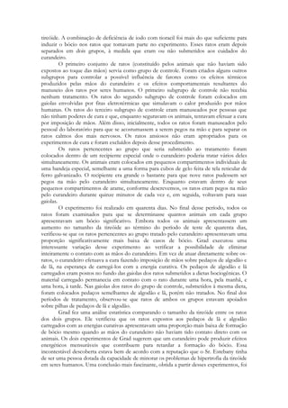 tireóide. A combinação de deficiência de iodo com tioracil foi mais do que suficiente para
induzir o bócio nos ratos que tomavam parte no experimento. Esses ratos eram depois
separados em dois grupos, à medida que eram ou não submetidos aos cuidados do
curandeiro.
O primeiro conjunto de ratos (constituído pelos animais que não haviam sido
expostos ao toque das mãos) servia como grupo de controle. Foram criados alguns outros
subgrupos para controlar a possível influência de fatores como os efeitos térmicos
produzidos pelas mãos do curandeiro e os efeitos comportamentais resultantes do
manuseio dos ratos por seres humanos. O primeiro subgrupo de controle não recebia
nenhum tratamento. Os ratos do segundo subgrupo de controle foram colocados em
gaiolas envolvidas por fitas eletrotérmicas que simulavam o calor produzido por mãos
humanas. Os ratos do terceiro subgrupo de controle eram manuseados por pessoas que
não tinham poderes de cura e que, enquanto seguravam os animais, tentavam efetuar a cura
por imposição de mãos. Além disso, inicialmente, todos os ratos foram manuseados pelo
pessoal do laboratório para que se acostumassem a serem pegos na mão e para separar os
ratos calmos dos mais nervosos. Os ratos ansiosos não eram apropriados para os
experimentos de cura e foram excluídos depois desse procedimento.
Os ratos pertencentes ao grupo que seria submetido ao tratamento foram
colocados dentro de um recipiente especial onde o curandeiro poderia tratar vários deles
simultaneamente. Os animais eram colocados em pequenos compartimentos individuais de
uma bandeja especial, semelhante a uma forma para cubos de gelo feita de tela reticular de
ferro galvanizado. O recipiente era grande o bastante para que nove ratos pudessem ser
pegos na mão pelo curandeiro simultaneamente. Enquanto estavam dentro de seus
pequenos compartimentos de arame, conforme descrevemos, os ratos eram pegos na mão
pelo curandeiro durante quinze minutos de cada vez e, em seguida, voltavam para suas
gaiolas.
O experimento foi realizado em quarenta dias. No final desse período, todos os
ratos foram examinados para que se determinasse quantos animais em cada grupo
apresentavam um bócio significativo. Embora todos os animais apresentassem um
aumento no tamanho da tireóide ao término do período de teste de quarenta dias,
verificou-se que os ratos pertencentes ao grupo tratado pelo curandeiro apresentavam uma
proporção significativamente mais baixa de casos de bócio. Grad executou uma
interessante variação desse experimento ao verificar a possibilidade de eliminar
inteiramente o contato com as mãos do curandeiro. Em vez de atuar diretamente sobre osratos, o curandeiro efetuava a cura fazendo imposição de mãos sobre pedaços de algodão e
de lã, na esperança de carregá-los com a energia curativa. Os pedaços de algodão e lã
carregados eram postos no fundo das gaiolas dos ratos submetidos a dietas bociogênicas. O
material carregado permanecia em contato com o rato durante uma hora, pela manhã, e
uma hora, à tarde. Nas gaiolas dos ratos do grupo de controle, submetidos à mesma dieta,
foram colocados pedaços semelhantes de algodão e lã, porém não tratados. No final dos
períodos de tratamento, observou-se que ratos de ambos os grupos estavam apoiados
sobre pilhas de pedaços de lã e algodão.
Grad fez uma análise estatística comparando o tamanho da tireóide entre os ratos
dos dois grupos. Ele verificou que os ratos expostos aos pedaços de lã e algodão
carregados com as energias curativas apresentavam uma proporção mais baixa de formação
de bócio mesmo quando as mãos do curandeiro não haviam tido contato direto com os
animais. Os dois experimentos de Grad sugerem que um curandeiro pode produzir efeitos
energéticos mensuráveis que contribuem para retardar a formação do bócio. Essa
incontestável descoberta estava bem de acordo com a reputação que o Sr. Estebany tinha
de ser uma pessoa dotada da capacidade de minorar os problemas de hipertrofia da tireóide
em seres humanos. Uma conclusão mais fascinante, obtida a partir desses experimentos, foi

 