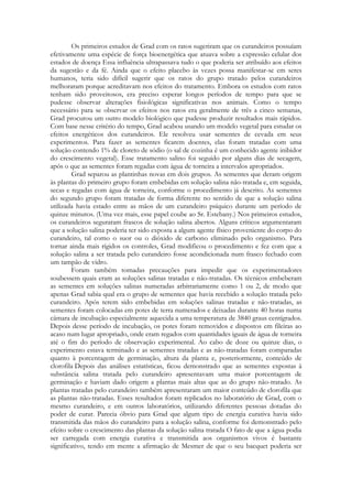 Os primeiros estudos de Grad com os ratos sugeriram que os curandeiros possuíam
efetivamente uma espécie de força bioenergética que atuava sobre a expressão celular dos
estados de doença Essa influência ultrapassava tudo o que poderia ser atribuído aos efeitos
da sugestão e da fé. Ainda que o efeito placebo às vezes possa manifestar-se em seres
humanos, teria sido difícil sugerir que os ratos do grupo tratado pelos curandeiros
melhoraram porque acreditavam nos efeitos do tratamento. Embora os estudos com ratos
tenham sido proveitosos, era preciso esperar longos períodos de tempo para que se
pudesse observar alterações fisiológicas significativas nos animais. Como o tempo
necessário para se observar os efeitos nos ratos era geralmente de três a cinco semanas,
Grad procurou um outro modelo biológico que pudesse produzir resultados mais rápidos.
Com base nesse critério do tempo, Grad acabou usando um modelo vegetal para estudar os
efeitos energéticos dos curandeiros. Ele resolveu usar sementes de cevada em seus
experimentos. Para fazer as sementes ficarem doentes, elas foram tratadas com uma
solução contendo 1% de cloreto de sódio (o sal de cozinha é um conhecido agente inibidor
do crescimento vegetal). Esse tratamento salino foi seguido por alguns dias de secagem,
após o que as sementes foram regadas com água de torneira a intervalos apropriados.
Grad separou as plantinhas novas em dois grupos. As sementes que deram origem
às plantas do primeiro grupo foram embebidas em solução salina não-tratada e, em seguida,
secas e regadas com água de torneira, conforme o procedimento já descrito. As sementes
do segundo grupo foram tratadas de forma diferente no sentido de que a solução salina
utilizada havia estado entre as mãos de um curandeiro psíquico durante um período de
quinze minutos. (Uma vez mais, esse papel coube ao Sr. Estebany.) Nos primeiros estudos,
os curandeiros seguraram frascos de solução salina abertos. Alguns críticos argumentaram
que a solução salina poderia ter sido exposta a algum agente físico proveniente do corpo do
curandeiro, tal como o suor ou o dióxido de carbono eliminado pelo organismo. Para
tornar ainda mais rígidos os controles, Grad modificou o procedimento e fez com que a
solução salina a ser tratada pelo curandeiro fosse acondicionada num frasco fechado com
um tampão de vidro.
Foram também tomadas precauções para impedir que os experimentadores
soubessem quais eram as soluções salinas tratadas e não-tratadas. Os técnicos embeberam
as sementes em soluções salinas numeradas arbitrariamente como 1 ou 2, de modo que
apenas Grad sabia qual era o grupo de sementes que havia recebido a solução tratada pelo
curandeiro. Após terem sido embebidas em soluções salinas tratadas e não-tratadas, as
sementes foram colocadas em potes de terra numerados e deixadas durante 40 horas numa
câmara de incubação especialmente aquecida a uma temperatura de 3840 graus centígrados.
Depois desse período de incubação, os potes foram removidos e dispostos em fileiras ao
acaso num lugar apropriado, onde eram regados com quantidades iguais de água de torneira
até o fim do período de observação experimental. Ao cabo de doze ou quinze dias, o
experimento estava terminado e as sementes tratadas e as não-tratadas foram comparadas
quanto à porcentagem de germinação, altura da planta e, posteriormente, conteúdo de
clorofila Depois das análises estatísticas, ficou demonstrado que as sementes expostas à
substância salina tratada pelo curandeiro apresentavam uma maior porcentagem de
germinação e haviam dado origem a plantas mais altas que as do grupo não-tratado. As
plantas tratadas pelo curandeiro também apresentaram um maior conteúdo de clorofila que
as plantas não-tratadas. Esses resultados foram replicados no laboratório de Grad, com o
mesmo curandeiro, e em outros laboratórios, utilizando diferentes pessoas dotadas do
poder de curar. Parecia óbvio para Grad que algum tipo de energia curativa havia sido
transmitida das mãos do curandeiro para a solução salina, conforme foi demonstrado pelo
efeito sobre o crescimento das plantas da solução salina tratada O fato de que a água podia
ser carregada com energia curativa e transmitida aos organismos vivos é bastante
significativo, tendo em mente a afirmação de Mesmer de que o seu bacquet poderia ser

 