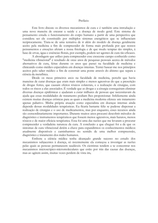 Prefácio
Este livro discute os diversos mecanismos de cura e é também uma introdução e
uma nova maneira de encarar a saúde e a doença de modo geral. Este sistema de
pensamento estuda o funcionamento do corpo humano a partir de uma perspectiva que
considera ser ele constituído por múltiplos sistemas energéticos que se influenciam
reciprocamente. Trata-se de uma tentativa de ir além do modelo de doença geralmente
aceito pela medicina a fim de compreender de forma mais profunda por que nossos
pensamentos e emoções afetam a nossa fisiologia e de que modo terapias tão simples, à
base de ervas, água e essências florais, por exemplo, podem ser agentes de cura tão eficazes.
A abordagem que utilizo para compreender esse crescente campo conhecido como
"medicina vibracional" é resultado de onze anos de pesquisas pessoais acerca de métodos
alternativos de cura, feitas durante os anos que passei na faculdade de medicina e
clinicando como médico especialista em doenças internas. Tentei basear-me nos princípios
aceitos pelo saber médico a fim de construir uma ponte através do abismo que separa a
ciência da metafísica.
Desde os meus primeiros anos na faculdade de medicina, percebi que havia
maneiras de curar doenças que eram mais simples e menos agressivas do que a prescrição
de drogas fortes, que causam efeitos tóxicos colaterais, e a realização de cirurgias, com
todos os riscos a elas associados. É verdade que as drogas e a cirurgia conseguiram eliminar
diversas doenças epidêmicas e ajudaram a curar milhares de pessoas que necessitavam da
ajuda que essas modalidades de tratamento podiam lhes proporcionar. Infelizmente ainda
existem muitas doenças crônicas para as quais a medicina moderna oferece um tratamento
apenas paliativo. Minha própria atuação como especialista em doenças internas ainda
depende dessas modalidades terapêuticas. Eu ficaria bastante feliz se pudesse dispensar a
realização de cirurgias e o uso de medicamentos, mas por enquanto, esses recursos ainda
são extraordinariamente importantes. Durante muitos anos procurei descobrir métodos de
diagnóstico e instrumentos terapêuticos que fossem menos agressivos, mais baratos, menos
tóxicos e de maior eficácia terapêutica. Essa foi uma das razões que me levaram a procurar
compreender a verdadeira natureza da cura. A conclusão a que cheguei foi a de que os
sintomas de cura vibracional detêm a chave para expandirmos os conhecimentos médicos
atualmente disponíveis e caminharmos no sentido de uma melhor compreensão,
diagnóstico e tratamento dos males humanos.
Embora a ciência médica tenha alcançado grande sucesso no estudo dos
mecanismos subjacentes à doença, só recentemente ela começou a investigar as razões
pelas quais as pessoas permanecem saudáveis. Os cientistas tendem a se concentrar nos
mecanismos microscópico-micromoleculares que estão por trás das causas das doenças,
mas ao agirem assim, muitas vezes perdem de vista

 